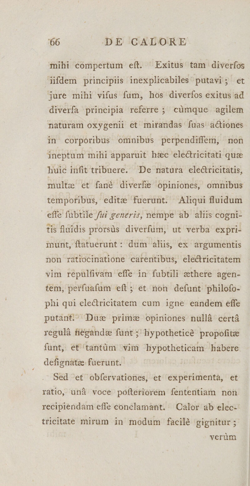 mihi compertum eft. Exitus tam diverfos iifdem principiis inexplicabiles putavi ; et jure mihi vifus fum, hos diverfos exitus ad diverfa principia referre ; cumque agilem naturam oxygenii et mirandas fuas adiones in corporibus omnibus perpendiflem, non ineptum mihi apparuit haec eledricitati quae Imic iniit tribuere. De natura eledricitatis, multae et fane diverfse opiniones, omnibus temporibus, editae fuerunt. Aliqui fluidum efle fubtile fui generis, nempe ab aliis cogni¬ tis fluidis prorsus diverfum, ut verba expri¬ munt, (latuerunt: dum aliis, ex argumentis non ratiocinatione carentibus, eledricitatem vim repulfivam efle in fubtili aethere agen¬ tem, perfuafum eft ; et non defunt philofo- phi qui eledricitatem cum igne eandem efle putant. Duae primae opiniones nulla certa regula negandae funt; hypothetice propofltas funt, et tantum vim hypotheticam habere defignatae fuerunt. Sed et obfervationes, et experimenta, et ratio, una voce pofleriorem fententiam non recipiendam efle conclamant. Calor ab elec- tricitate mirum in modum facile gignitur; verum