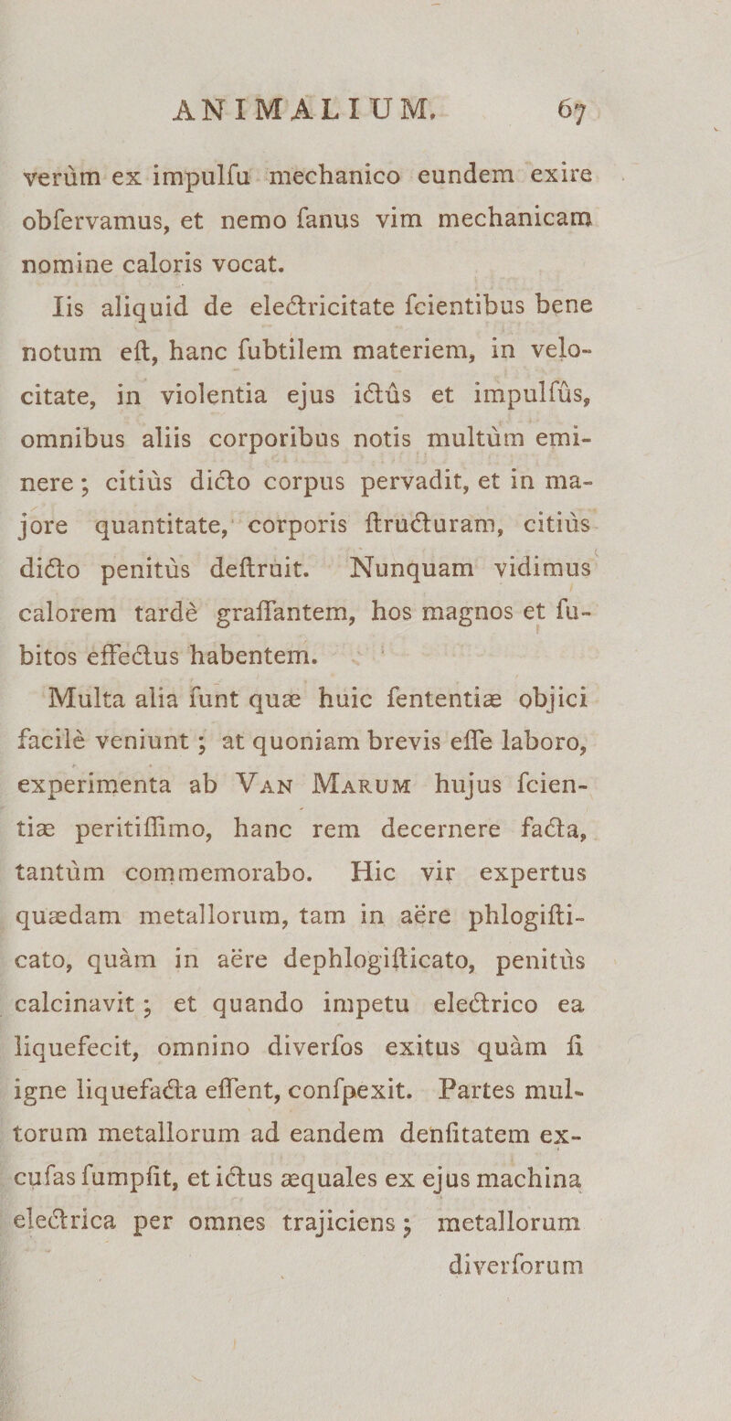 verum ex impulfu mechanico eundem exire obfervamus, et nemo fanus vim mechanicam nomine caloris vocat. Iis aliquid de eledricitate fcientibus bene notum eft, hanc fubtilem materiem, in velo¬ citate, in violentia ejus idus et impulfus, omnibus aliis corporibus notis multum emi¬ nere ; citius dicio corpus pervadit, et in ma¬ jore quantitate, corporis ilruduram, citius dido penitus deftruit. Nunquam vidimus calorem tarde graiTantem, hos magnos et fu- bitos effedus habentem. Multa alia funt quae huic fententiae objici facile veniunt; at quoniam brevis effe laboro, experimenta ab Van Marum hujus fcien- tiae peritiffimo, hanc rem decernere fada, tantum commemorabo. Hic vir expertus quaedam metallorum, tam in aere phlogifti- cato, quam in aere dephlogifticato, penitus calcinavit ; et quando impetu eledrico ea liquefecit, omnino diverfos exitus quam Ix igne liquefada elTent, confpexit. Partes mul¬ torum metallorum ad eandem denfitatem ex- cufas fumpiit, et idus aequales ex ejus machina eledrica per omnes trajiciensj metallorum di ver forum * ' ■