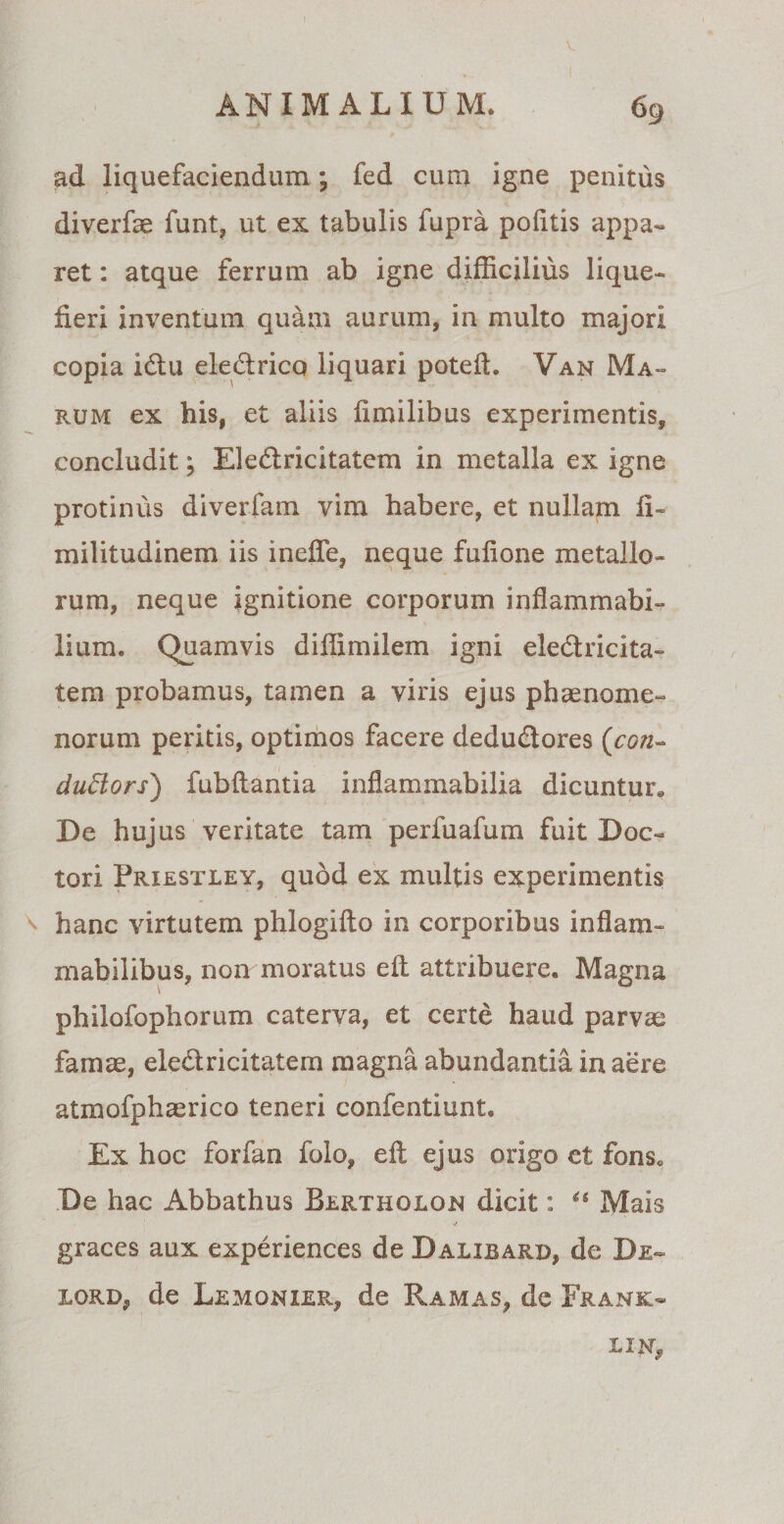 ANIMALI U M. 69 ad liquefaciendum; fed cum igne penitus diverfae funt, ut ex tabulis fupra politis appa¬ ret : atque ferrum ab igne difficilius lique¬ fieri inventum quam aurum, in multo majori copia idu eledrico liquari poteft. Van Ma¬ rum ex his, et aliis fimilibus experimentis, concludit; Eledricitatem in metalla ex igne protinus diverfam vim habere, et nullam fi- militudinem iis ineffe, neque fulione metallo¬ rum, neque ignitione corporum inflammabi- lium. Quamvis diffimilem igni eledricita- tem probamus, tamen a viris ejus phaenome¬ norum peritis, optimos facere dedudores ('con- dufiors) fubllantia inflammabilia dicuntur*, De hujus veritate tam per fu afum fuit Doc- tori Priestley, quod ex multis experimentis hanc virtutem phlogilto in corporibus inflam- mabilibus, non moratus eft attribuere. Magna philofophorum caterva, et certe haud parvas famae, eledricitatem magna abundantia in aere atmofphaerico teneri confentiunt. Ex hoc forfan folo, ell ejus origo et fons* De hac Abbathus Bertholon dicit: “ Mais graces aux experiences de Dalibard, de De- xord, de Lemonier, de Ramas, de Frank- L1N,