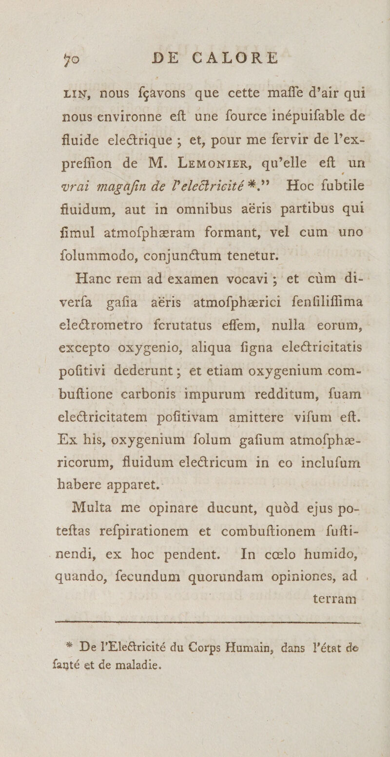 lin, nous f^avons que cette maffe d’air qui nous environne e.ft une fource inepuifable de fluide electrique ; et, pour me fervir de l’ex- preffion de M. Lemonier, qu’elle eft un - 4 vrai magajin de Veleclricite Hoc fubtile fluidum, aut in omnibus aeris partibus qui flmul atmofphseram formant, vel cum uno folunimodo, conjundum tenetur. Hanc rem ad examen vocavi; et cum di- verfa galla aeris atmofphaerici fenfiliffima eledrometro fcrutatus effem, nulla eorum, excepto oxygenio, aliqua figna eledricitatis pofitivi dederunt; et etiam oxygenium com- buftione carbonis impurum redditum, fuam eledricitatem pofitivam amittere vifum eft. Ex his, oxygenium folum gafium atmofphse¬ ricorum, fluidum eledricum in eo inclufum habere apparet. Multa me opinare ducunt, quod ejus po¬ te fi as refpirationem et combuftionem fufti- nendi, ex hoc pendent. In coelo humido, quando, fecundum quorundam opiniones, ad terram * De FEledricite du Corps Humain, dans Fetat de? faijte et de maladie.