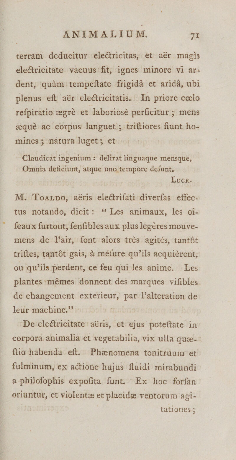 terram deducitur ele&amp;ricitas, et aer magis eledtricitate vacuus fit, ignes minore vi ar~ dent, quam tempeftate frigida et arida, ubi plenus eft aer eledlricitatis. In priore coelo refpiratio aegre et laboriose perficitur ; mens aeque ac corpus languet ; trifliores fiunt ho¬ mines ; natura luget; et Claudicat ingenium : delirat linguaque mensque, Omnia deficiunt, atque uno tempore defunt, Lucr. M. Toaldo, aeris eiedrifati diverfas effec¬ tus notando, dicit: “ Les animaux, les oi~ feaux furtout, fenfibles aux plus legeres mouve- mens de l’air, font alors tres agites, tantot triftes, tantot gais, a mefure quhls acquierent, ou qu’ils perdent, ce feu qui les anime. Les plantes memes donnent des marques vifibles de changement exterieur, par 1’alteration de leur machine.’, De eledlricitate aeris, et ejus poteflate in corpora animalia et vegetabilia, vix ulla quae- ftio habenda elt. Phaenomena tonitruum et fulminum, ex a&amp;ione hujus fluidi mirabundi a philofophis expolita funt. Ex hoc forfan oriuntur, et violentae et placidae ventorum agi¬ tationes ;