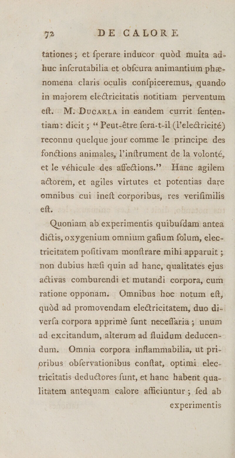 1 72 DE CALOR E tationes; et fperare inducor quod multa ad¬ huc infcrutabilia et obfcura animantium phae¬ nomena claris oculis confpiceremus, quando in majorem eledricitatis notitiam perventum eft. M. Ducarla in eandem currit fenten- tiam: dicit; “ Peut-etre fera-t-il (Peledricite) reconnu quelque jour comme le principe des fondions animales, Pinftrument de la volonte, et le vehicule des affedions.” Hanc agilem adorem, et agiles virtutes et potentias dare omnibus cui ineft corporibus, res veriftmilis eft. Quoniam ab experimentis quibufdam antea didis, oxygenium omnium gafium folum, elec¬ tri citate m pofitivam monftrare mihi apparuit; non dubius hsefi quin ad hanc, qualitates ejus adivas comburendi et mutandi corpora, cum ratione opponam. Omnibus hoc notum eft, quod ad promovendam eledricitatem, duo di- verfa corpora apprime funt neceftaria ; unum ad excitandum, alterum ad fluidum deducen¬ dum. Omnia corpora inflammabilia, ut pri¬ oribus obfervationibus conftat, optimi elec- tricitatls dedudores funt, et hanc habent qua¬ litatem antequam calore afficiuntur ; fed ab experimentis