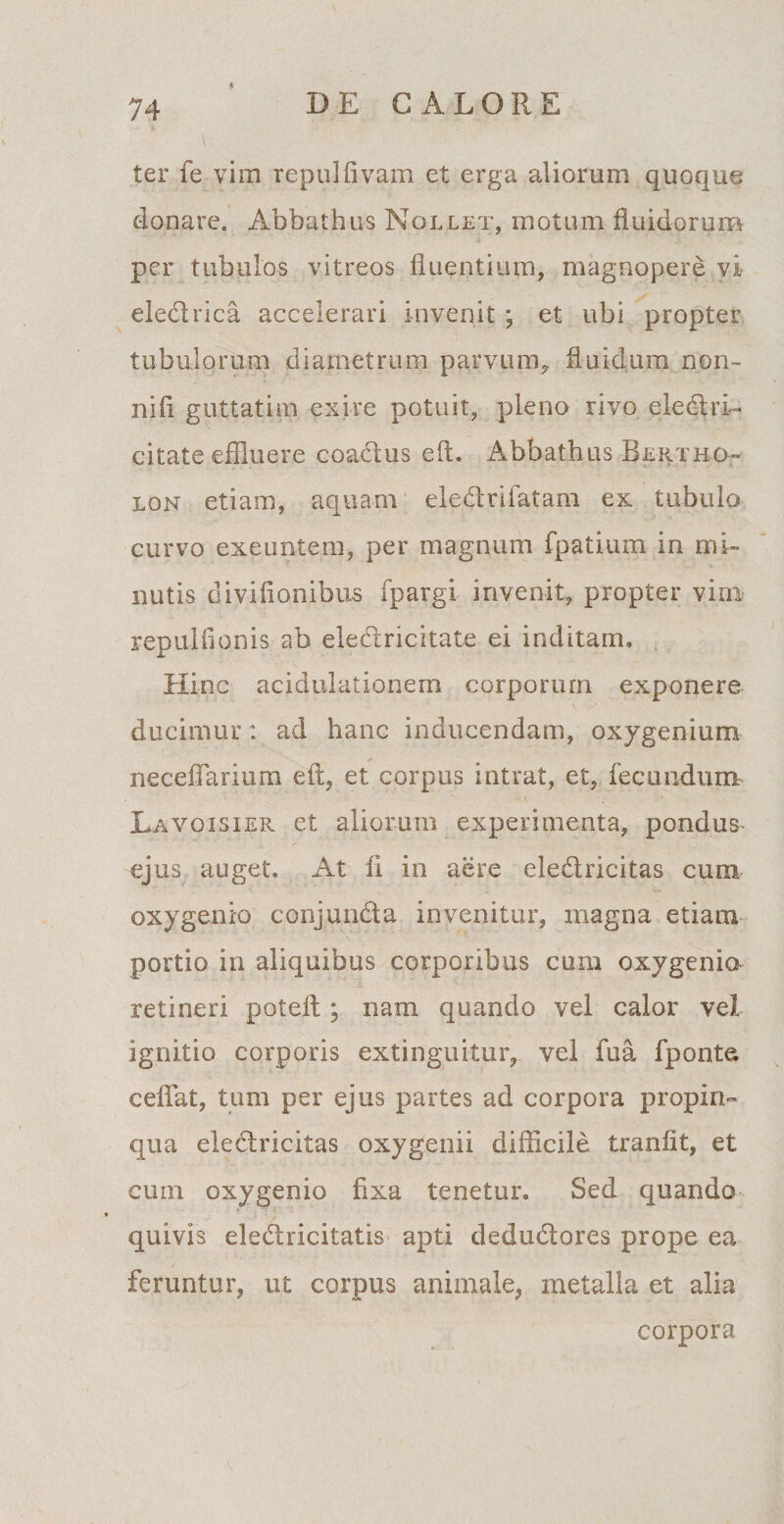 4 ter fe vim repulfivam et erga aliorum quoque donare. Abbathus Nollet, motum fluidorum per tubulos vitreos fluentium, magnopere vi eledrica accelerari invenit ; et ubi propter tubulorum diametrum parvum, fluidum non- nifl guttatim exire potuit, pleno rivo eledri- citate effluere coadus eft. Abbathus Bertmo¬ lon etiam, aquam eledrifatam ex tubulo curvo exeuntem, per magnum fpatium in mi¬ nutis diviflonibus fpargi invenit, propter vira repulfionis ab eledricitate ei inditam. Hinc acidulationem corporum exponere ducimur : ad hanc inducendam, oxygenium necefiarium eit, et corpus intrat, et, fecundum Lavoisier et aliorum experimenta, pondus- ejus auget» At fl in aere eledricitas cum oxygenio conjunda invenitur, magna etiam portio in aliquibus corporibus cum oxygenio retineri poteft ; nam quando vel calor vel ignitio corporis extinguitur, vel fua fponte ceflat, tum per ejus partes ad corpora propin¬ qua eledricitas oxygenii difficile tranflt, et cum oxygenio fixa tenetur. Sed quando quivis eledricitatis apti dedudores prope ea feruntur, ut corpus animale, metalla et alia corpora