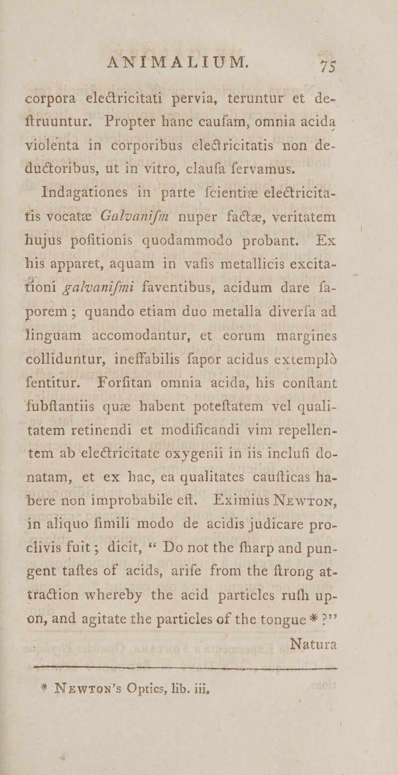 corpora eledfricitati pervia, teruntur et de¬ lirii untur. Propter hanc caufam, omnia acida violenta in corporibus eledlricitatis non de¬ ductoribus, ut in vitro, claufa fervamus. Indagationes in parte fcientiae eleclricita- tis vocatae Galvanifm nuper fa&amp;ae, veritatem hujus politionis quodammodo probant. Ex his apparet, aquam in valis metallicis excita¬ tioni galvanifmi faventibus, acidum dare fa- porem ; quando etiam duo metalla diverfa ad linguam accomodantur, et eorum margines colliduntur, ineffabilis fapor acidus extemplo fentitur. Forfitan omnia acida, his conflant fubflantiis quae habent poteflatem vel quali¬ tatem retinendi et modificandi vim repellen¬ tem ab ele&amp;ricitate oxygenii in iis inclufi do¬ natam, et ex hac, ea qualitates cauflicas ha¬ bere non improbabile efl. Eximius Newton, in aliquo fimili modo de acidis judicare pro¬ clivis fuit; dicit, “ Do not the fliarp and pun¬ gent tafles of acids, arife from the flrong at¬ tracti on whereby the acid particles rufii up- on, and agitate the particles of the tongue * ?” Natura # Newton’s Optics, lib. iii.