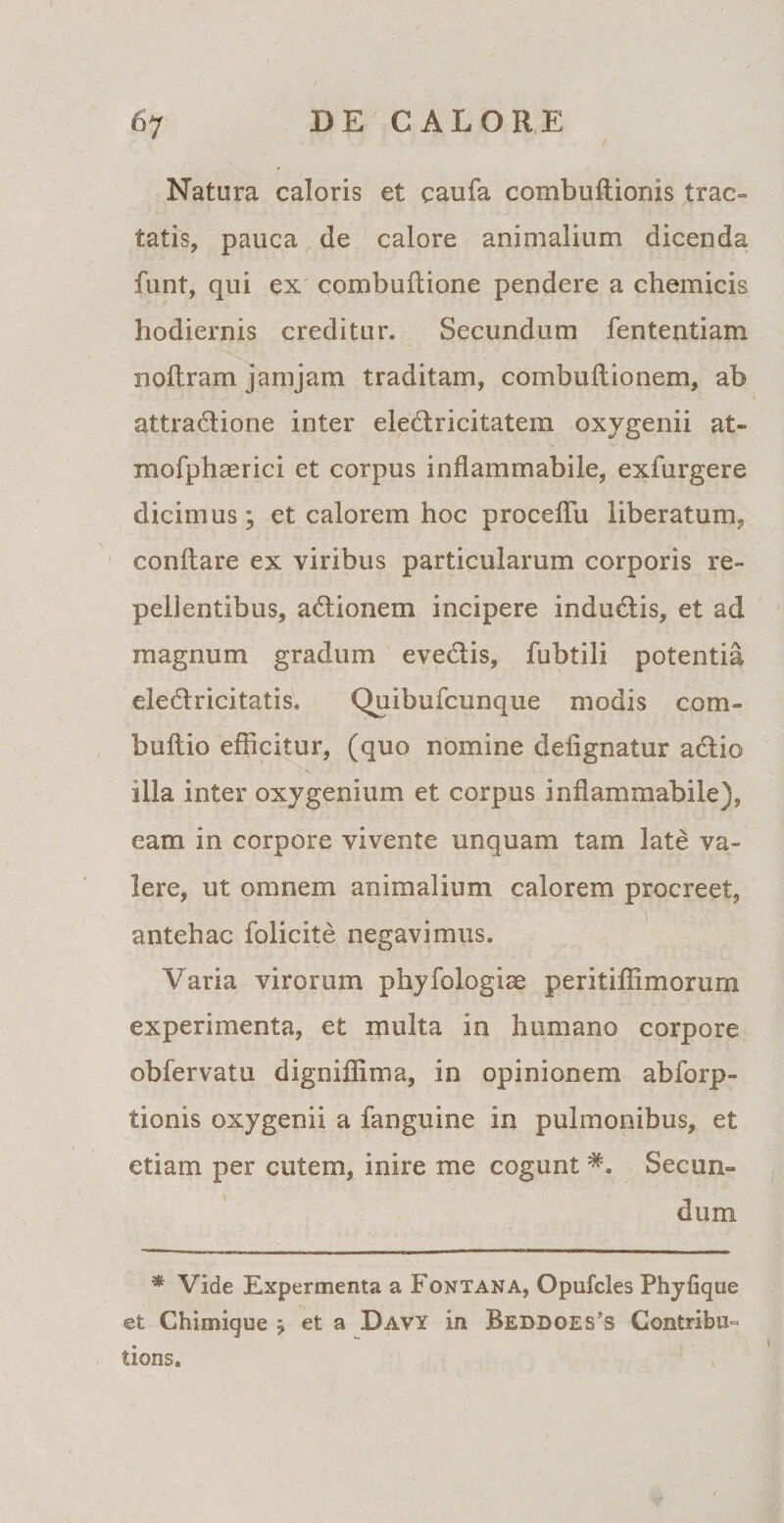 Natura caloris et caufa combuflionis trac- tatisj, pauca de calore animalium dicenda funt, qui ex combuftione pendere a chemicis hodiernis creditur. Secundum fententiam noflram jamjam traditam, combuflionem, ab attra&amp;ione inter eledlricitatem oxygenii at» mofphmrici et corpus inflammabile, exfurgere dicimus; et calorem hoc proceflu liberatum, conflare ex viribus particularum corporis re¬ pellentibus, adlionem incipere indudlis, et ad magnum gradum eve&amp;is, fubtili potentia eledricitatis. Quibufcunque modis com- bullio efficitur, (quo nomine defignatur adlio illa inter oxygenium et corpus inflammabile), eam in corpore vivente unquam tam late va¬ lere, ut omnem animalium calorem procreet, antehac folicite negavimus. Varia virorum phyfologise peritiffimorum experimenta, et multa in humano corpore obfervatu digniffima, in opinionem abforp- tionis oxygenii a fanguine in pulmonibus, et etiam per cutem, inire me cogunt Secun¬ dum * Vide Experaienta a Fontana, Opufcles Phylique et Chimique j et a Davy in Beddoes’s Contribu° tions.