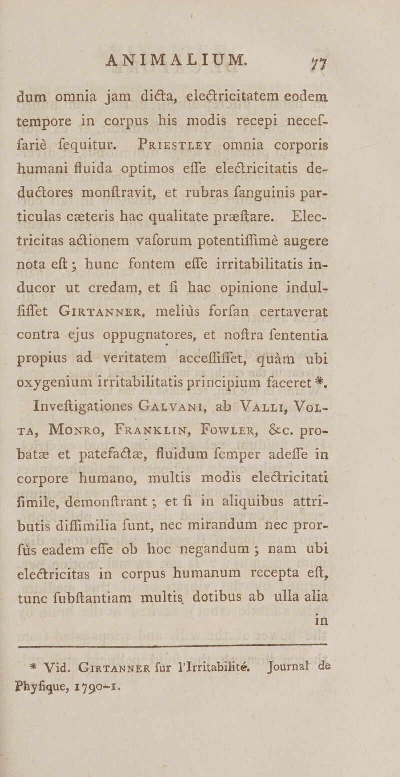 dum omnia jam diUa, eleUricitatem eodem tempore in corpus his modis recepi ne cel¬ larie fequitur. Priestley omnia corporis humani fluida optimos efle eleclricitatis de¬ ductores monftravit, et rubras fanguinis par¬ ticulas caeteris hac qualitate praedare. Elec- tricitas adlionem vaforum potentiflime augere nota efl:; hunc fontem efle irritabilitatis in¬ ducor ut credam, et fl hac opinione indui» fiflet Girtanner, melius forfan certaverat contra ejus oppugnatores, et noftra fententia * propius ad veritatem acceffiflet, quam ubi oxygenium irritabilitatis principium faceret*. Inveftigationes Galvani, ab Valli, Vol¬ ta, Monro, Franklin, Fowler, &amp;c. pro¬ batae et patefaUae, fluidum femper adefle in corpore humano, multis modis ele Urie i tat i fi mile, demonftrant; et fl in aliquibus attri¬ butis diflimilia funt, nec mirandum nec pror- fus eadem efle ob hoc negandum ; nam ubi eleUricitas in corpus humanum recepta efl, tunc fubftantiam multis dotibus ab ulla alia in * Vid. Girtanner fur Tlrritabilite. Journal de Phy lique, 179 0-1,