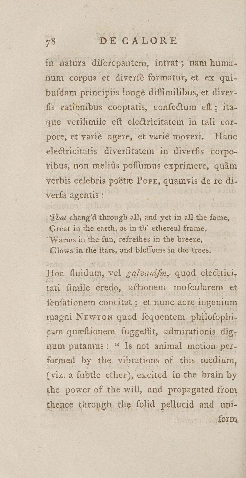 in natura difcrepantem, intrat; nam huma¬ num corpus et diverfe formatur, et ex qui- bufdam principiis longe diffimilibus, et diver- lis rationibus cooptatis, confedum eft ; ita¬ que verifimile eft eledricitatem in tali cor¬ pore, et varie agere, et varie moveri. Hanc eledricitatis diveriitatem in diverfis corpo¬ ribus, non melius poflumus exprimere, quam verbis celebris poetae Pope, quamvis de re di- verfa agentis: <3%at chang'd through ali, and jet in ali the fame, Creat in tlie earth, as in th’ ethereal frame, Warms in the fun, refrefhes in the breeze, Glows in the ftars, and bloffoms in the trees. Hoc fluidum, vel galvanifm, quod eledricir tati fimile credo, adionem mufcularem et fenfationem concitat ; et nunc acre ingenium magni Newton quod fequentem philofophi- cam quaeftionem fuggeflit, admirationis dig¬ num putamus: “ Is not animal motion per- formed by the vibrations of this medium, (viz. a fubtle ether), excited in the brain by the power of the will, and propagated from thence through the folid pellucid and upi- form