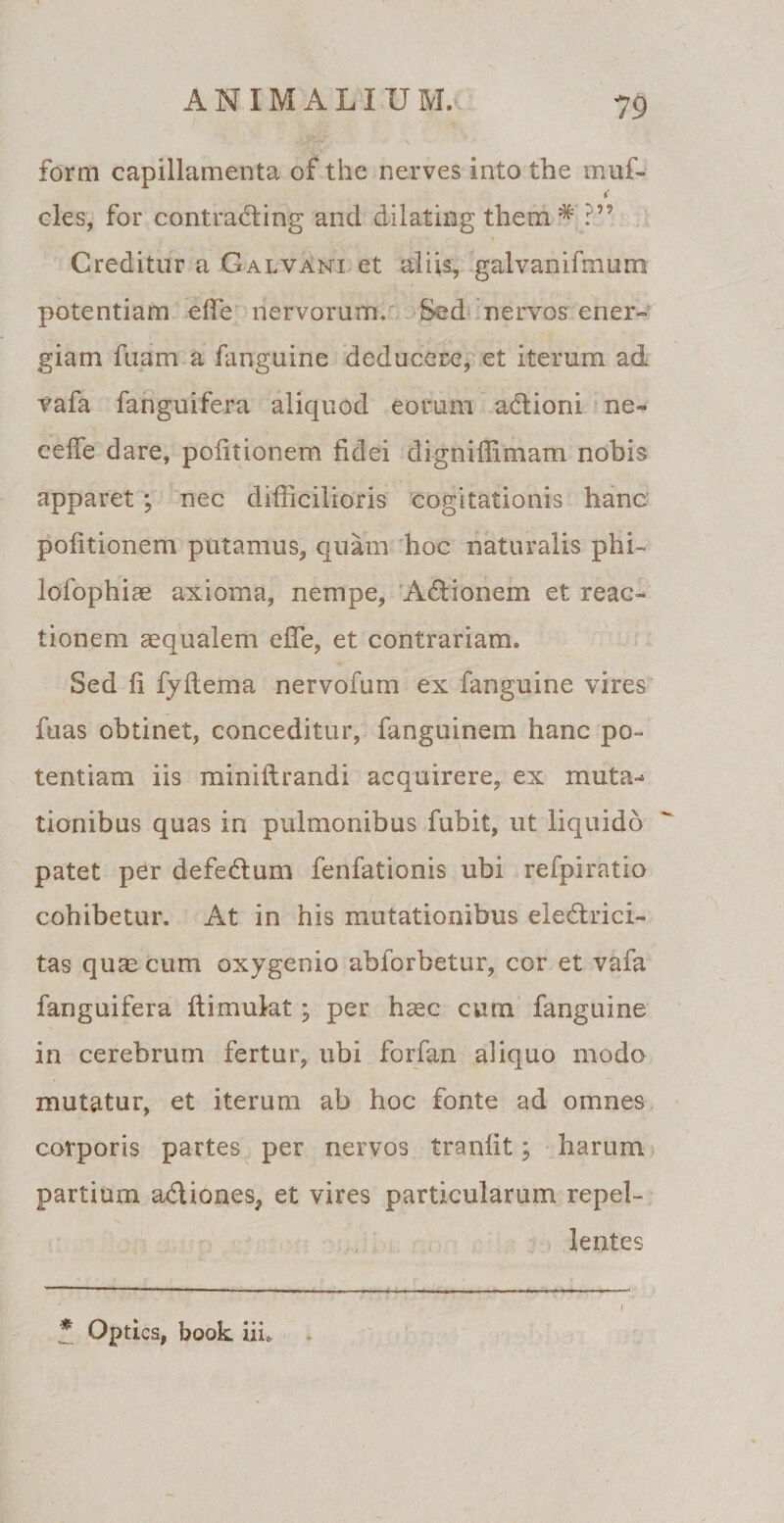 form capillamenta of the nerves into the muf- < cies, for contrading and dilating them * ?” Creditur a Galvani et aliis, galvanifmum potentiam effie nervorum. Sed nervos ener¬ giam fuam a fanguine deducere, et iterum ad vafa fanguifera aliquod eorum adioni ne- cefie dare, politionem fidei dignifiimam nobis apparet; nec difficilioris cogitationis hanc politionem putamus, quam hoc naturalis phi- lofophiae axioma, nempe, Adionem et reac¬ tionem aequalem efle, et contrariam. Sed fi fyltema nervofum ex fanguine vires ftias obtinet, conceditur, fanguinem hanc po¬ tentiam iis miniftrandi acquirere, ex muta-* tionibus quas in pulmonibus fubit, ut liquido patet per defedum fenfationis ubi refpiratio cohibetur. At in his mutationibus eledrici- tas quae cum oxygenio abforbetur, cor et vafa fanguifera ftimulat; per haec cum fanguine in cerebrum fertur, ubi forfan aliquo modo mutatur, et iterum ab hoc fonte ad omnes corporis partes per nervos tranlit; harum partium adiones, et vires particularum repel¬ lentes * Optica, book iiu i