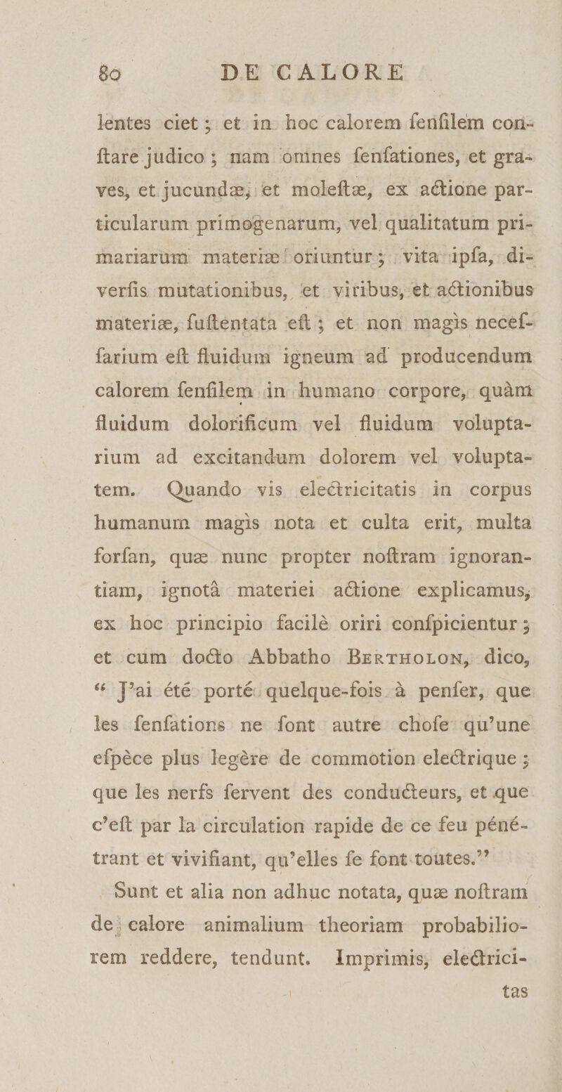 lentes ciet; et in hoc calorem fenftlem con¬ flare judico ; nam omnes fenfationes, et gra¬ ves, et jucundae, et moleftae, ex atflione par¬ ticularum primogenarum, vel qualitatum pri¬ mariarum materiae oriuntur; vita ipfa, di- verfis mutationibus, et viribus, et adionibus materiae, fuftentata efl ; et non magis necef- farium efl fluidum igneum ad producendum calorem fenfilem in humano corpore, quam fluidum dolorificum vel fluidum volupta¬ rium ad excitandum dolorem vel volupta¬ tem. Quando vis electricitatis in corpus humanum magis nota et culta erit, multa forfan, quae nunc propter noftram ignoran¬ tiam, ignota materiei atflione explicamus, ex hoc principio facile oriri confpicientur; et cum docflo Abbatho Bertholon, dico, “ J5ai ete porte quelque-fois a penfer, que les fenfations ne font autre chofe qu’une efpece plus legere de commotion eledlrique ; que les nerfs fervent des condudleurs, et que c’eft par la circulation rapide de ce feu pene¬ trant et vivifiant, qu’elles fe font toutes.” Sunt et alia non adhuc notata, quae noftram de calore animalium theoriam probabilio¬ rem reddere, tendunt. Imprimis, ele&amp;rici- tas