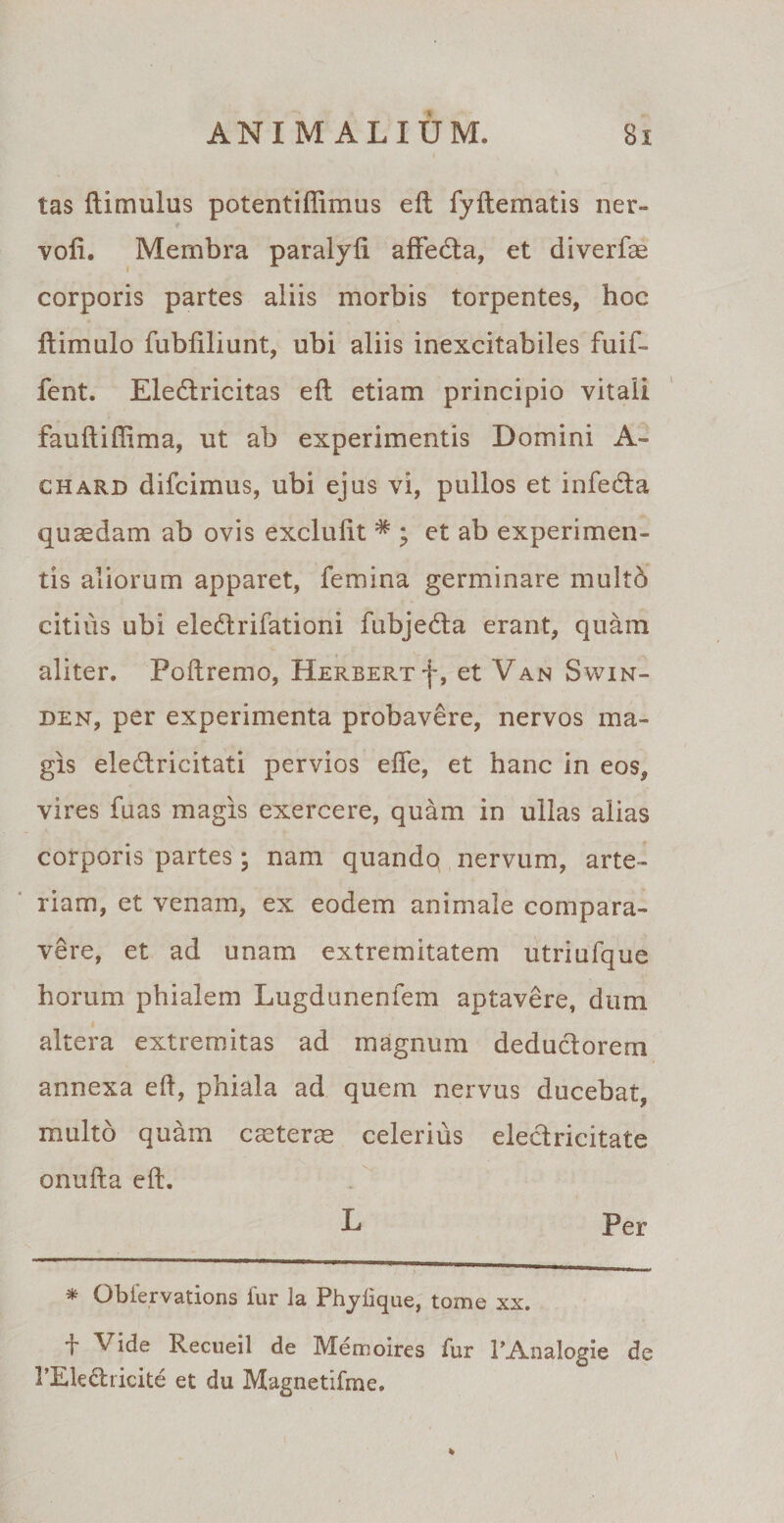 tas (limulus potentiffimus eft fyftematis ner- vo(i. Membra paralyfi afledta, et diverfae corporis partes aliis morbis torpentes, hoc (limulo fubfiliunt, ubi aliis inexcitabiles fuif- fent. Eledlricitas eft etiam principio vitali fauftiflima, ut ab experimentis Domini A- chard difcimus, ubi ejus vi, pullos et infe&amp;a quaedam ab ovis excluiit * ; et ab experimen¬ tis aliorum apparet, femina germinare multb citius ubi eledlrifationi fubje&amp;a erant, quam aliter. Poftremo, Herbert j~, et Van Swin- den, per experimenta probavere, nervos ma¬ gis eledlricitati pervios efte, et hanc in eos, vires fuas magis exercere, quam in ullas alias corporis partes; nam quandq nervum, arte¬ riam, et venam, ex eodem animale compara¬ vere, et ad unam extremitatem utriufque horum phialem Lugdunenfem aptavere, dum altera extremitas ad magnum deduciorem annexa eft, phiala ad quem nervus ducebat, multo quam casteras celerius eleclricitate onufta eft. L Per * Obfervations fur la Phyiique, tome xx. f Vide Recueil de Memoires fur PAnalogie de 1’Eledricite et du Magnetifme.