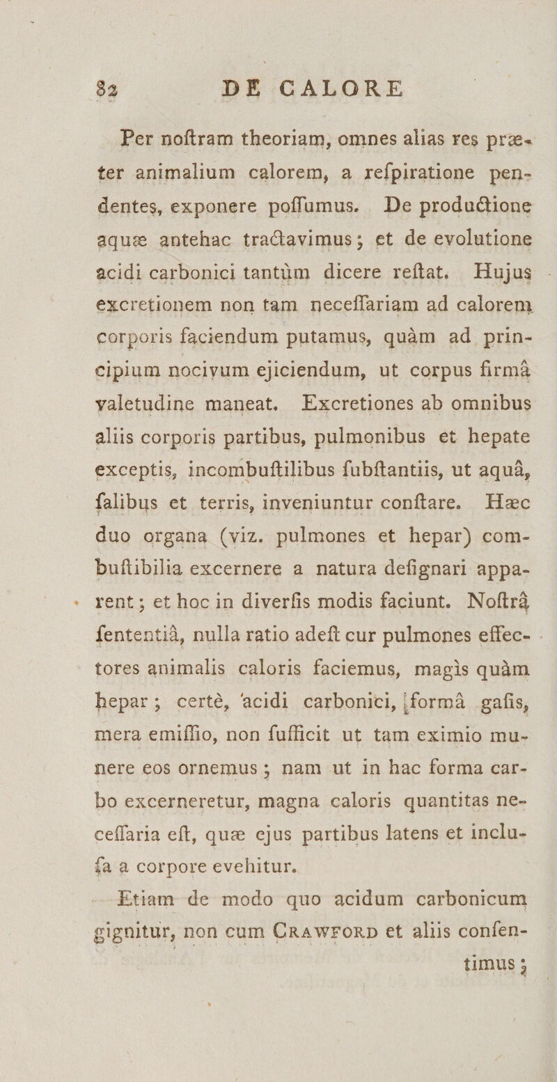 Per noflram theoriam, omnes alias res prae¬ ter animalium calorem, a refpiratione pen¬ dentes, exponere poffumus. Be produ&amp;ione aquae antehac tra6lavimus; et de evolutione acidi carbonici tantum dicere reflat. Hujus excretionem non tam neceffariam ad calorem corporis faciendum putamus, quam ad prin¬ cipium nocivum ejiciendum, ut corpus firma valetudine maneat. Excretiones ab omnibus aliis corporis partibus, pulmonibus et hepate exceptis, incombuftilibus fubflantiis, ut aqua, falibqs et terris, inveniuntur conflare. Haec duo organa (viz. pulmones et hepar) com- buflibilia excernere a natura defignari appa¬ rent ; et hoc in diveriis modis faciunt. Noftra fententia, nulla ratio adefl cur pulmones effec¬ tores animalis caloris faciemus, magis qu&amp;m hepar ; certe, 'acidi carbonici, [forma gafis, mera emiffio, non fufficit ut tam eximio mu¬ nere eos ornemus; nam ut in hac forma car¬ bo excerneretur, magna caloris quantitas ne¬ ce (Tari a eft, quae ejus partibus latens et inclu- fa a corpore evehitur. Etiam de modo quo acidum carbonicum gignitur, non cum Crawford et aliis confen- ^ , ' * > ' timus y