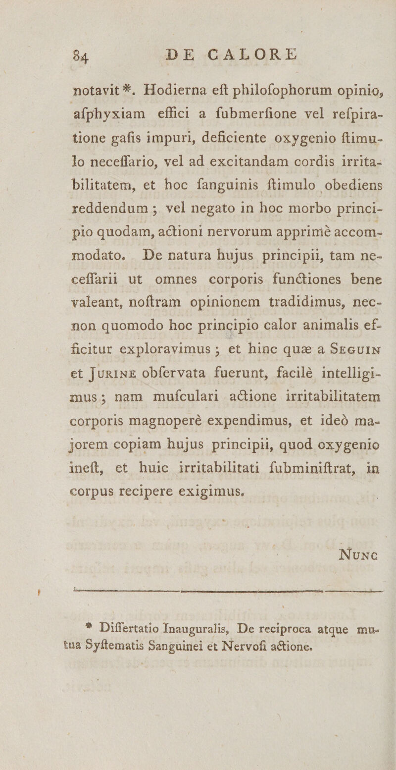 notavitHodierna eft philofophorum opinio, afphyxiam effici a fubmerfione vel refpira- tione gafis impuri, deficiente oxygenio {limu¬ lo necefiario, vel ad excitandam cordis irrita¬ bilitatem, et hoc fanguinis {limulo obediens reddendum ; vel negato in hoc morbo princi¬ pio quodam, aclioni nervorum apprime accom¬ modato* De natura hujus principii, tam ne- ceffarii ut omnes corporis fun&amp;iones bene valeant, no liram opinionem tradidimus, nec- non quomodo hoc principio calor animalis ef¬ ficitur exploravimus ; et hinc quae a Seguin et Jurine obfervata fuerunt, facile intelligi- mus; nam mufculari a&amp;ione irritabilitatem corporis magnopere expendimus, et ideo ma¬ jorem copiam hujus principii, quod oxygenio inell, et huic irritabilitati fubminiflrat, in corpus recipere exigimus* «* Nunc * Differtatio Xnauguralis, De reciproca atque mu¬ tua Syftematis Sanguinei et Nervoli a&amp;ione.