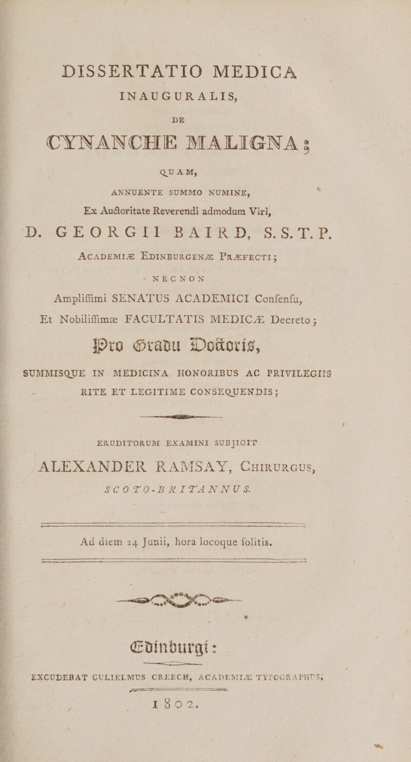 INAUGURALIS, DE CYNANCHE MAILIGNA s QJJ A M, ANNUENTE SUMMO NUMINE, Ex Auctoritate Reverendi admodum Viri, D. G E O R G I 1 BAIRD, S. S. T. P. Academia Edinburgena: Profecti; * NECNON Ampliffimi SENATUS ACADEMICI Confenfu, Et Nobiliffimae FACULTATIS MEDICA: Decreto ; Pro ©vasa IDoacug, SUMMISQUE IN MEDICINA HONORIBUS AC PRIVILEGIIS RITE ET LEGITIME CONSEQUENDIS; ERUDITORUM EXAMINI SUBJICIT ALEXANDER RAMSAY, Chirurgus, S C 0 T 0 -B R I TA NNU S. 1 Ad diem 24 Junii, hora locoque lolitis. (EDinlnirgi: EXCUDEBAT GULIELMUS CREECH, ACADEMIA! TYPOCR APHTT$, ■®s
