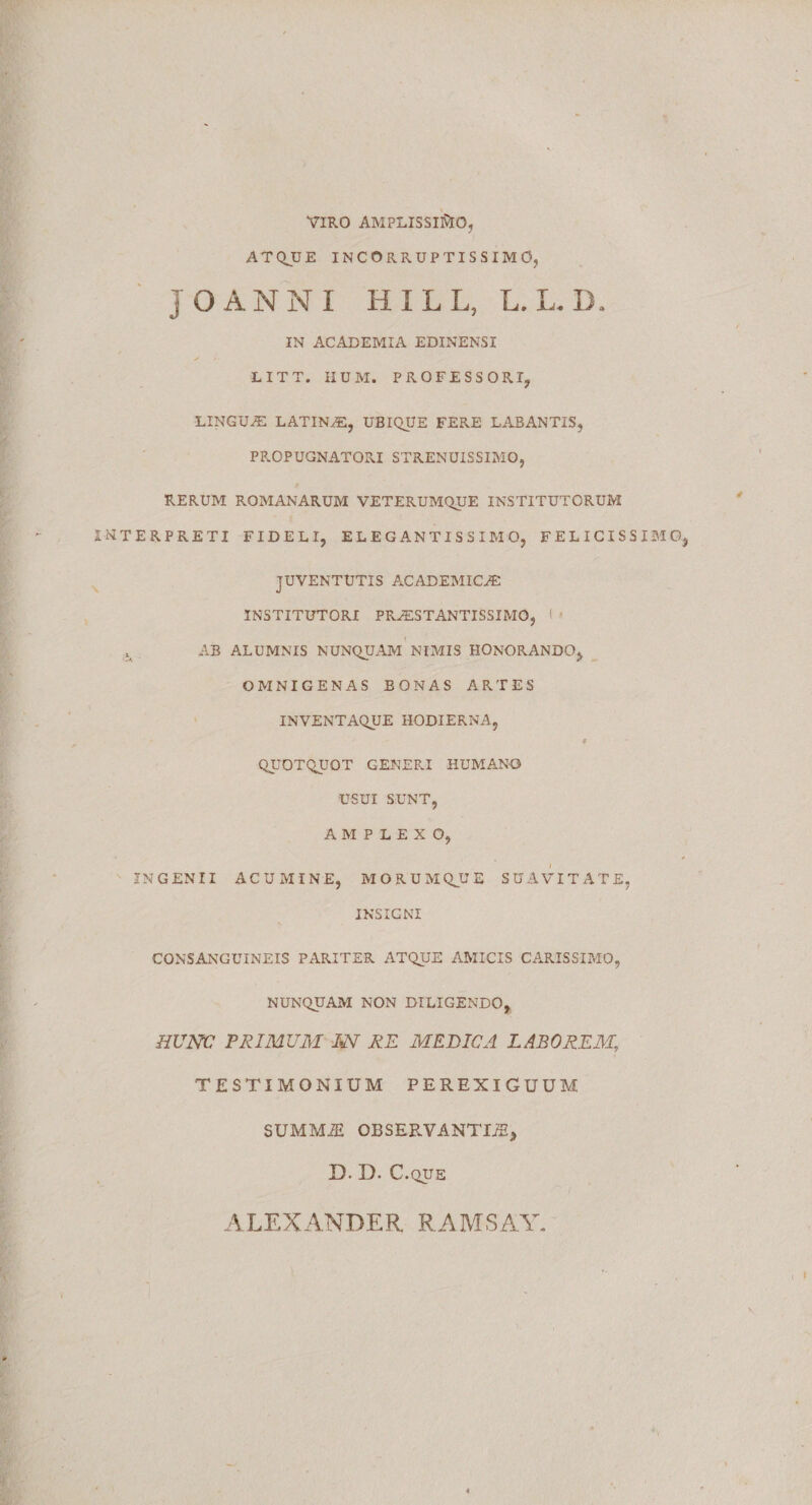 VIRO AMPLISSIMO, ATQUE INCORRUPTISSIMO, JOANNI HILL, L. L. D, IN ACADEMIA EDINENSI LITT. IIUM. PROFESSORI, LINGUAS LATINAS, UBIQUE FERE LABANTIS, PROPUGNATORI STRENUISSIMO, RERUM ROMANARUM VETERUMQUE INSTITUTORUM INTERPRETI FIDELI, ELEGANTISS IMO, FELICISSIBIO JUVENTUTIS ACADEMICAS INSTITUTORI PRAESTANTISSIMO, 1 AB ALUMNIS NUNQUAM NIMIS HONORANDO, OMNIGENAS BONAS ARTES INVENTAQUE HODIERNA, # QUOTQUOT GENERI HUMANO USUI SUNT, AMPLEXO, INGENII ACUMINE, MORUMQUE SUAVITATE, INSIGNI CONSANGUINEIS PARITER ATQUE AMICIS CARISSIMO, NUNQUAM NON DILIGENDO, HUNC PRIMUM IN RE MEDICA LABOREM, TESTIMONIUM PEREXIGUUM SUMMJE OBSERVANTIS, D. D. C.QUE ALEXANDER RAMSAY.