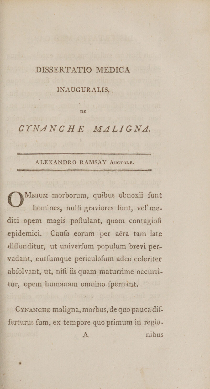 IN AUGURALIS, DE CTNA NC H E MALIG NA. ALEXANDRO RAMSAY Auctore. f' S|Mnium morborum, quibas obnoxii funt ^ homines, nulli graviores funt, vel' me¬ dici opem magis poflulant, quam contagioix epidemici. Caufa eorum per aera tam late diffunditur, ut univerfum populum brevi per¬ vadant, curfumque pericuiofum adeo celeriter abfolvant, ut, nili iis quam maturrime occurri¬ tur, opem humanam omnino fpernant, * \ ■ Cynanche maligna, morbus, de quo pauca dif- ferturus fum, ex tempore quo primum in regio- A nibus