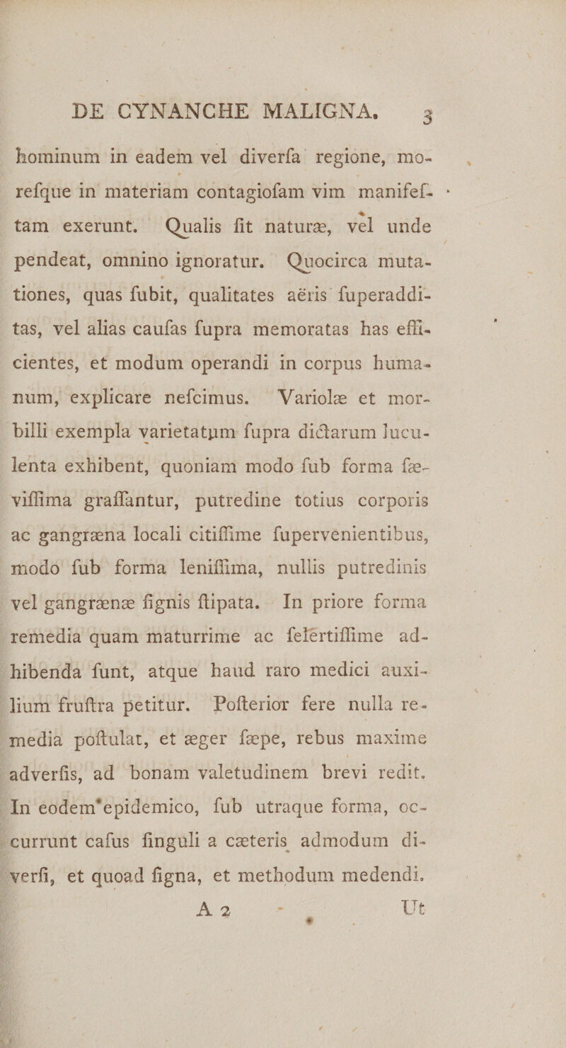 hominum in eadem vel diverfa regione, mo- 9 refque in materiam contagiofam vim manifef- ■% tam exerunt. Qualis lit naturae, vel unde pendeat, omnino ignoratur. Quocirca muta- tiones, quas fubit, qualitates aeris fuperaddi- tas, vel alias caufas fupra memoratas has effi¬ cientes, et modum operandi in corpus huma¬ num, explicare nefcimus. Variolae et mor¬ billi exempla varietatpm fupra didarum lucu¬ lenta exhibent, quoniam modo fub forma fae- viffima graffantur, putredine totius corporis ac gangraena locali citiffime fupervenientibus, modo fub forma leniffima, nullis putredinis vel gangraenae lignis ftipata. In priore forma remedia quam maturrime ac felertiffime ad¬ hibenda funt, atque haud raro medici auxi¬ lium fruftra petitur. Pofterior fere nulla re¬ media poftulat, et aeger faepe, rebus maxime i adverlis, ad bonam valetudinem brevi redit. In eodenfepidemico, fub utraque forma, oc¬ currunt cafus linguli a caeteris admodum di- verli, et quoad ligna, et methodum medendi. A 2 Ut