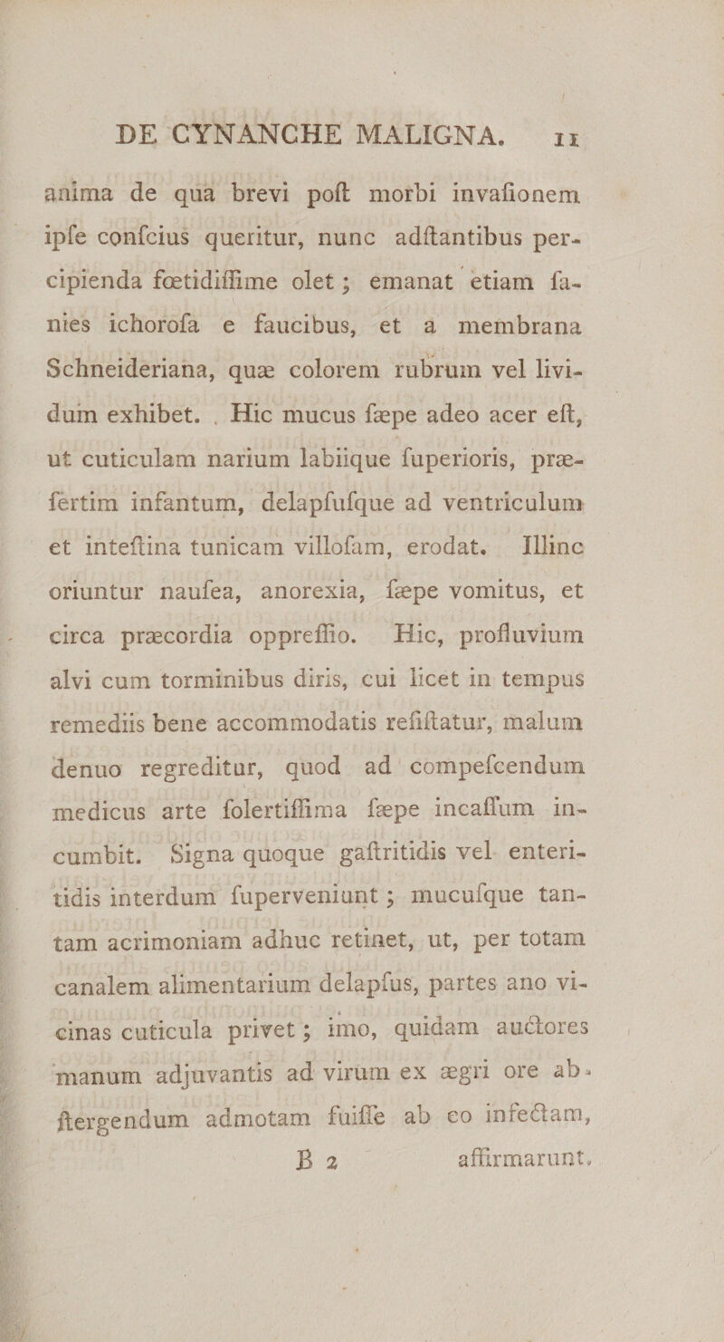 anima de qua brevi pofl morbi invafionem ipfe confcius queritur, nunc aditantibus per¬ cipienda foetidiffime olet; emanat etiam fa- nies ichorofa e faucibus, et a membrana Schneideriana, quae colorem rubrum vel livi¬ dum exhibet. Hic mucus faepe adeo acer eft, ut cuticulam narium labiique fuperioris, prae- fertim infantum, delapfufque ad ventriculum et inteftina tunicam villofam, erodat. Illinc oriuntur naufea, anorexia, ffiepe vomitus, et circa praecordia oppreffio. Hic, profluvium alvi cum torminibus diris, cui licet in tempus remediis bene accommodatis reddatur, malum denuo regreditur, quod ad compefcenduxn _ . \ . medicus arte folertiflima faepe incaffum in¬ cumbit. Signa quoque gaftritidis vel enteri¬ tidis interdum fuperveniunt; mucufque tan¬ tam acrimoniam adhuc retinet, ut, per totam canalem alimentarium delapfus, partes ano vi¬ cinas cuticula privet; imo, quidam auclores manum adjuvantis ad virum ex aegri ore ftergendum admotam fuiiTe ab eo infe&amp;am, B 2 affirmarunt.