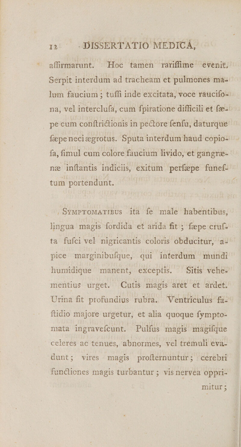 affirmarunt. Hoc tamen rariffime evenit. Serpit interdum ad tracheam et pulmones ma¬ lum faucium; tuffi inde excitata, voce raucifo- na, vel interclufa, cum fpiratione difficili et fe- pe cum conftridionis in pectore fenfu, daturque faepe neci aegrotus. Sputa interdum haud copio- fa, fimul cum colore faucium livido, et gangrae¬ nas inflantis indiciis, exitum perfaepe funef- tum portendunt. Symptomatibus ita fe male habentibus, lingua magis fordida et arida fit ; faepe cruf- ta fufci vel nigricantis coloris obducitur, a- pice marginibufque, qui interdum mundi humidique manent, exceptis. Sitis vehe¬ mentius urget. Cutis magis aret et ardet. Urina fit profundius rubra. Ventriculus fa- ftidio majore urgetur, et alia quoque fympto- mata ingravefcunt. Pulfus magis magifque celeres ac tenues, abnormes, vel tremuli eva¬ dunt ; vires magis profiernuntur; cerebri fundicnes magis turbantur ; vis nervea oppri¬ mitur ;