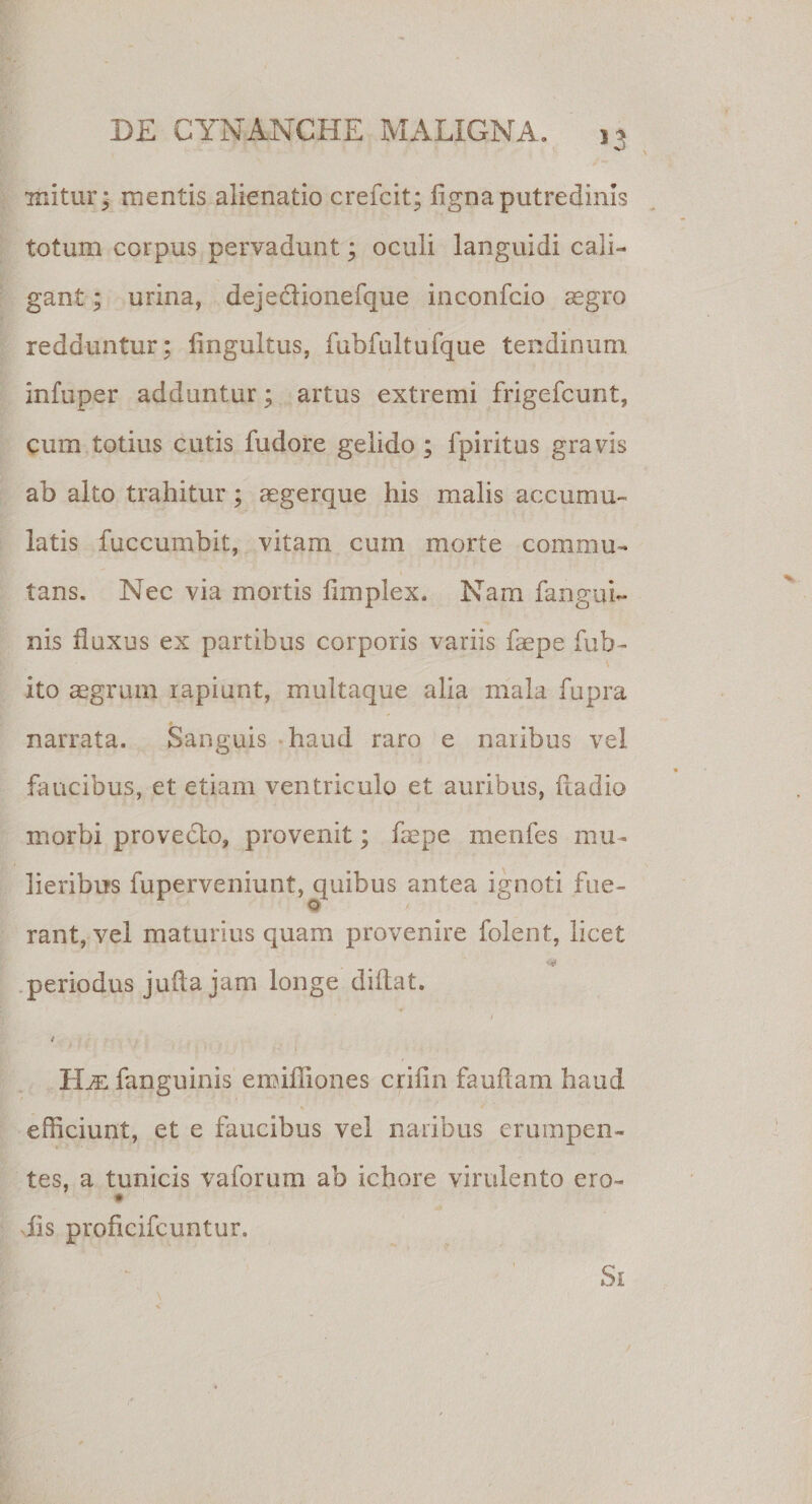 53 mitur* mentis alienatio crefcit; figna putredinis totum corpus pervadunt; oculi languidi cali¬ gant ; urina, dejeclionefque inconfcio aegro redduntur; fingultus, fubfultufque tendinum infuper adduntur; artus extremi frigefcunt, cum totius cutis fudore gelido ; ipiritus gravis ab alto trahitur; aegerque his malis accumu¬ latis fuccumbit, vitam cum morte commu¬ tans. Nec via mortis flmplex. Nam fanguL nis fluxus ex partibus corporis variis faepe fub- ito aegrum rapiunt, multaque alia mala fupra narrata. Sanguis haud raro e naribus vel faucibus, et etiam ventriculo et auribus, ftadio morbi provedto, provenit; faepe menfes mu¬ lieribus fuperveniunt, quibus antea ignoti fue- 0 rant, vel maturius quam provenire folent, licet periodus jufla jam longe diftat. i 4 IIje fanguinis emifliones criiln fauftam haud efficiunt, et e faucibus vel naribus erumpen¬ tes, a tunicis vaforum ab ichore virulento ero- dis proficifcuntur. Si