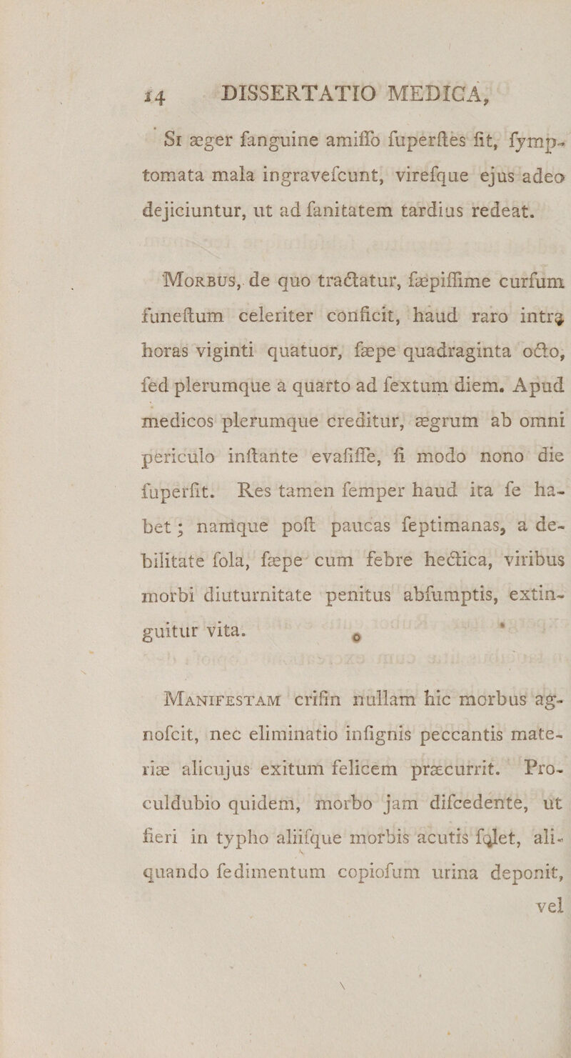 *4 DISSERTATIO MEDICA, Si aeger fanguine amifib fuperfles iit, fymp- tornata mala ingravefcunt, virefque ejus adeo dejiciuntur, ut ad fanitatem tardius redeat. Morbus, de quo tradatur, faepiffime curium funeflum celeriter conficit, haud raro intr^ horas viginti quatuor, faepe quadraginta odo, fed plerumque a quarto ad fextum diem. Apud medicos plerumque creditur, aegrum ab omni periculo inflante evafifle, ii modo nono die fuperfit. Res tamen femper haud ita fe ha¬ bet ; namque pofl paucas feptimanas, a de¬ bilitate fola, faepe cum febre hedica, viribus morbi diuturnitate penitus abfumptis, extin- guitur vita. 0 Manifestam crilin nullam hic morbus ag- nofcit, nec eliminatio infignis peccantis mate¬ riae alicujus exitum felicem praecurrit. Pro¬ cul dubio quidem, morbo jam difcedente, ut fieri in typho aliifque morbis acutis fqlet, ali¬ quando fedimentum copiofum urina deponit, vel