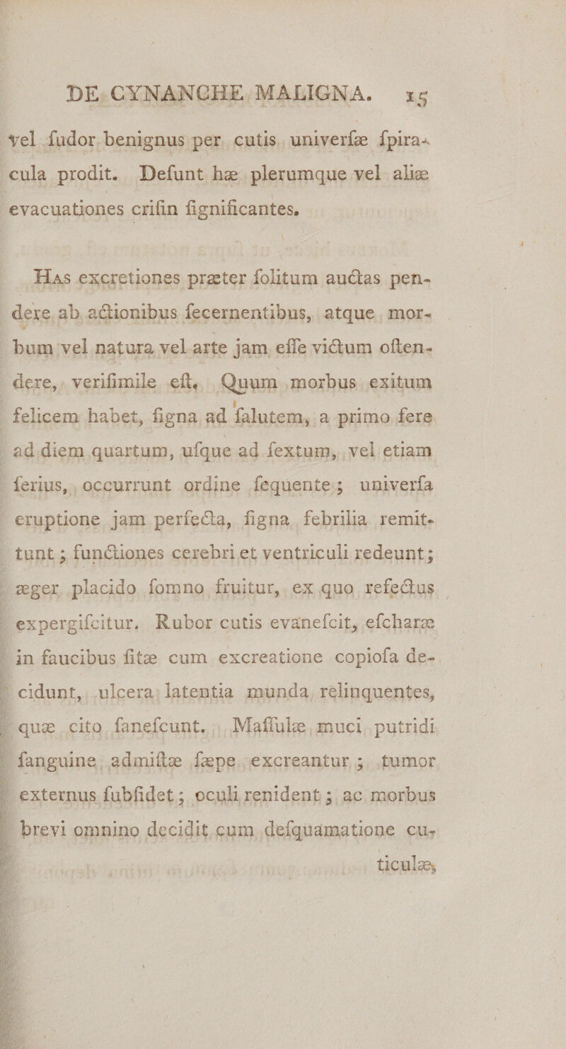 *5 Vel fudor benignus per cutis univerfee fpira-. \' cula prodit, Defunt hae plerumque vel aliae evacuationes criftn lignificantes. Has excretiones praeter folitum auclas pen¬ dere ab actionibus fecernentibus, atque mor¬ bum vel natura vel arte jam effe vi&amp;um often- dere, verilimile eft« Quum morbus exitum felicem habet, figna ad falutem* a primo fere ad diem quartum, ufque ad fexturo, vel etiam ferius, occurrunt ordine fequente; univerfa eruptione jam perfedia, figna febrilia remit¬ tunt ; fun&amp;iones cerebri et ventriculi redeunt; aeger placido fomno fruitur, ex quo refectus expergifcitur. Rubor cutis evanefcit, efcharae in faucibus fitse cum excreatione copiofa de¬ cidunt, ulcera latentia munda relinquentes, quae cito fanefcunt. Madidae muci putridi fanguine admiftae faepe excreantur ; tumor externus fublidet; oculi renident; ac morbus brevi omnino decidit cum defquamatione cu? ticu!ae&gt;