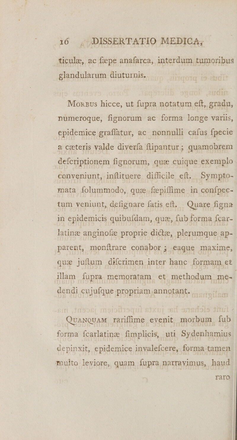 ficulas, ac faepe anafarca, interdum tumoribus glandularum diuturnis. Morbus hicce, ut fupra notatum e 11, gradu, numeroque, lignorum ac forma longe variis, epidemice graliatur, ac nonnulli cafus fpecie a caeteris valde diverfa iiipantur; quamobrem defcriptionem lignorum, quae cuique exemplo conveniunt, inilituere difficile eft. Sympto¬ mata folu in modo, quae faepiflime in confpec- tum veniunt, d(elignare fatis eft. Quare figna in epidemicis quibufdam, quae, fub forma fcar- latinte anginofae proprie didite, plerumque ap¬ parent, monftrare conabor ; eaque maxime, quae juflum difcrimen inter hanc formam et illam fupra memoratam et methodum me¬ dendi cujufque propriam annotant. Quanquam rariffime evenit morbum fub forma fcarlatinae lim plicis, uti Sydenhamius depinxit, epidemice invalefcere, forma tamen •multo leviore, quam fupra narravimus, haud raro