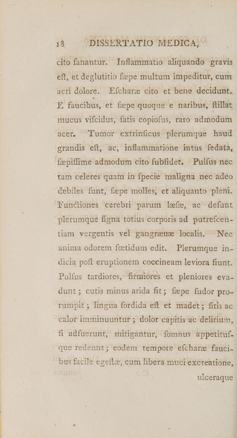 t 18 DISSERTATIO MEDICA, cito fanantur. Inflammatio aliquando gravis eft, et deglutitio faepe multum impeditur, cum acri dolore. Efcharae cito et bene decidunt. E faucibus, et faepe quoque e naribus, flillat mucus vifcidus, fatis copiofus, raro admodum acer. Tumor extrinlicus plerumque haud grandis eft, ac, inflammatione intus fedata, faepiffime admodum cito fubftdet. Pulfus nec tam celeres quam in fpecie maligna nec adeo debiles funt, faepe molles, et aliquanto pleni. Eiin&amp;iones cerebri parum laefae, ac defunt plerumque figna totius corporis ad putrefcen- tiam vergentis vel gangraenae localis. Nec anima odorem fetidum edit. Plerumque in¬ dicia poft eruptionem coccineam leviora fiunt. Pulfus tardiores, firmiores et pleniores eva¬ dunt; cutis minus arida fit; faepe fudor pro¬ rumpit ; lingua fordida eft et madet; litis ac calor imminuuntur ; dolor capitis ac delirium, ft adfuerunt, mitigantur, fomnus appetituf- que redeunt; eodem tempore efcharae fauci¬ bus facile egeftae, cum libera muci excreatione, ulceraque *