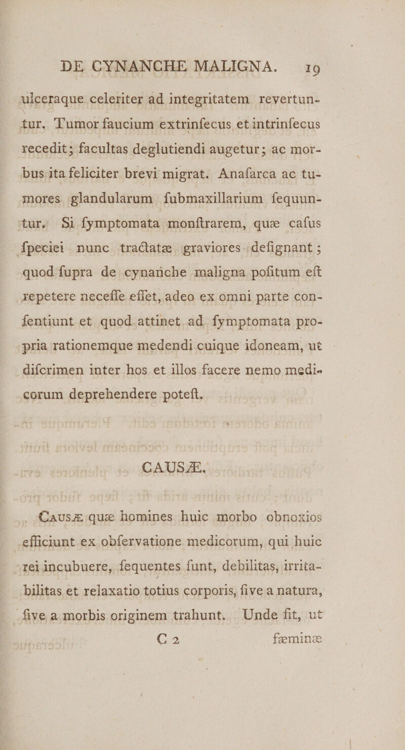 ulceraque celeriter ad integritatem revertun¬ tur. Tumor faucium extrinfecus et intrinfecus recedit; facultas deglutiendi augetur; ac mor¬ bus ita feliciter brevi migrat. Anafarca ac tu¬ mores glandularum fubmaxillarium fequun- 'r \ tur. Si fymptomata monltrarem, quae cafus fpeciei nunc tradlatae graviores defignant; quod fupra de cynanche maligna politum eft repetere necelfe effiet, adeo ex omni parte con- fentiunt et quod attinet ad fymptomata pro¬ pria rationemque medendi cuique idoneam, ut difcrimen inter hos et illos facere nemo medi« eorum deprehendere poteli. CAUSJE. Causae quae homines huic morbo obnoxios efficiunt ex obfervatione medicorum, qui huic rei incubuere, fequentes funt, debilitas, irrita- bilitas et relaxatio totius corporis, live a natura, live a morbis originem trahunt. Unde fit, ut C 2 faeminae J \