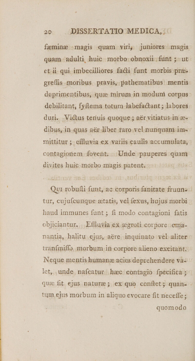 feminae magis quam viri^ juniores magis quam adulti liuic morbo obnoxii funt ; ut et ii qui imbecilliores facli funt morbis prae- greffis moribus pravis, pathematibus mentis deprimentibus, quae mirum in modum corpus debilitant, fyftema totum labefa&amp;ant; labores duri. Vidtus tenuis quoque ; aer vitiatus in ae¬ dibus, in quas aer liber raro vel nunquam im¬ mittitur ; effluvia ex variis caulis accumulata, contagionem fovent. Unde pauperes quam divites huic morbo magis patent*. Qui robufti funt, ac corporis fanitate frumi- tur, cujufcunque aetatis, vel fexus, hujus morbi haud immunes funt; 11 modo contagioni fatis objiciantur. Effluvia ex aegroti corpore ema¬ nantia, halitu ejus, aere inquinato vel aliter tranfmiffb morbum in corpore alieno excitant. Neque mentis humanae acies deprehendere va¬ let, unde nafcatur haec contagio fpecifica ; quae iit ejus naturae; ex quo confiet; quan¬ tum ejus morbum in aliquo evocare iit neceffe; quomodo