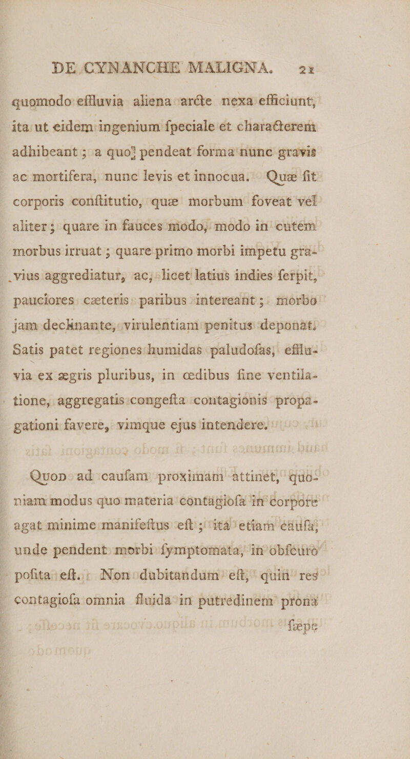 quomodo effluvia aliena arde nexa efficiunt, ita ut eidem ingenium fpeciale et charadereni adhibeant; a quo] pendeat forma nunc gravk ac mortifera, nunc levis et innocua. Quae iit corporis conftitutio, quae morbum foveat vel aliter; quare in fauces modo, modo in cutem morbus irruat; quare primo morbi impetu gra¬ vius aggrediatur, ac, licet latius indies fcrpit, pauciores cseteris paribus intereant; morbo jam declinante, virulentiam penitus deponat* Satis patet regiones humidas paludofas, efflu¬ via ex aegris pluribus, in cedibus fine ventila¬ tione, aggregatis congefta contagionis propa¬ gationi favere, vimque ejus intendere. Quod ad caufarn proximam attinet, quo¬ niam modus quo materia contagiofa in corpore agat minime manifefius eft ; ita etiam caufa, V 9 -y unde pendent morbi fjmptomata, in obfcuro pofita eft. Non dubitandum eft, quin re£ contagiofa omnia fluida in putredinem prona