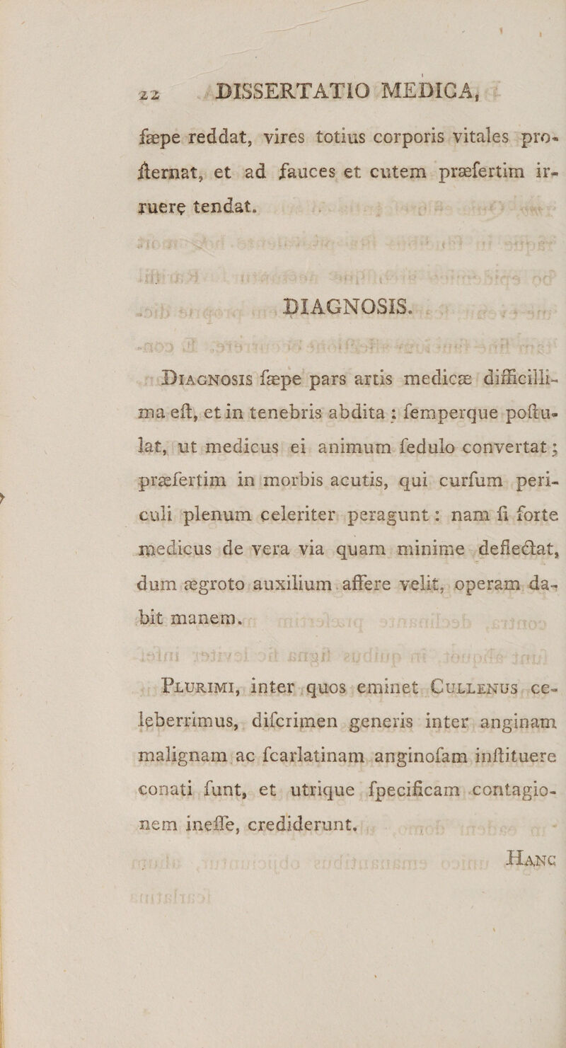 i faepe reddat, vires totius corporis vitales pro- ilernat, et ad fauces et cutem prsefertim ir¬ ruere tendat. DIAGNOSIS. i • *• v . y i x • r . v * I e LH i i 2 - «- Diagnosis faepe pars artis medies difficilli¬ ma eft, et in tenebris abdita : femperque poftu- lat, ut medicus ei animum fedulo convertat; praefertim in morbis acutis, qui curfum peri¬ culi plenum celeriter peragunt: nam ii forte medicus de vera via quam minime defiedlat, dum aegroto auxilium affere velit, operam da¬ bit manem. ; n tni $3-1 &amp;hg i “ «i/ c u * &gt; • ■ v • ; p:. Plurimi, inter quos eminet Cullenus ce¬ leberrimus, diferimen generis inter anginam malignam ac fcarlatinam anginofam inilituere conati funt, et utrique fpeeificam contagio¬ nem ineiTe, crediderunt. Hanc