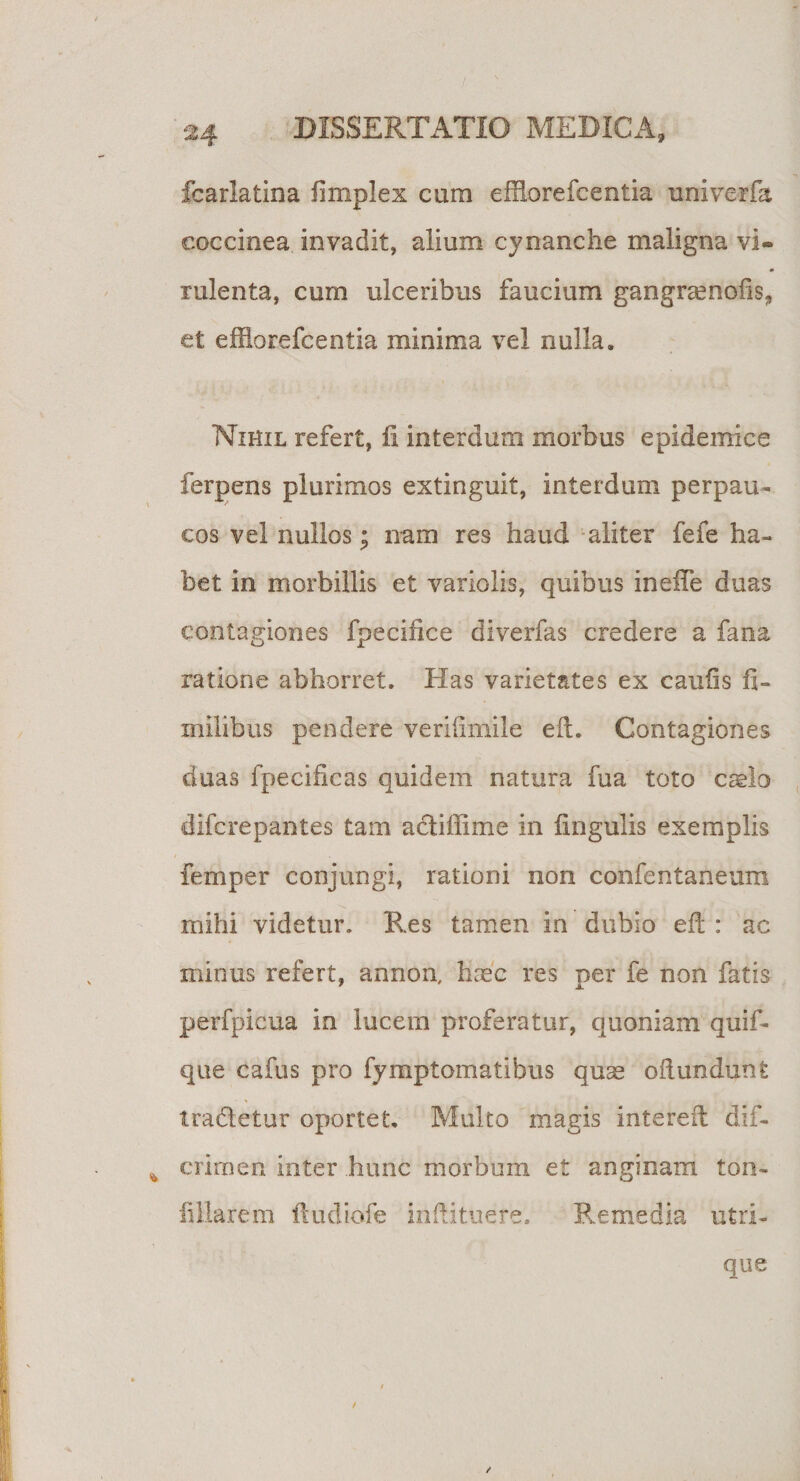 fcarlatina fimplex cam effforefeentia univerfa coccinea invadit, alium cynanche maligna vi¬ rulenta, cum ulceribus faucium gangramofis* et efflorefcentia minima vel nulla. Nihil refert, fi interdum morbus epidemice ferpens plurimos extinguit, interdum perpau¬ cos vel nullos; nam res haud aliter fefe ha¬ bet in morbillis et variolis, quibus inefte duas contagiones fpecifice diverfas credere a fana ratione abhorret. Has varietates ex caufis fi- milibus pendere veriiimile eft. Contagiones duas fpecificas quidem natura fua toto caelo difcrepantes tam actiffime in fingulis exemplis femper conjungi, rationi non confentaneum mihi videtur. Res tamen in dubio eft : ac minus refert, annon, haec res per fe non fatis perfpicua in lucem proferatur, quoniam quif- que cafus pro fymptomatibus quse oftundunt tradetur oportet. Multo magis intereft dif- * crimen inter hunc morbum e£ anginam ton- fillarem ftudiofe inftituere. Remedia utri¬ que