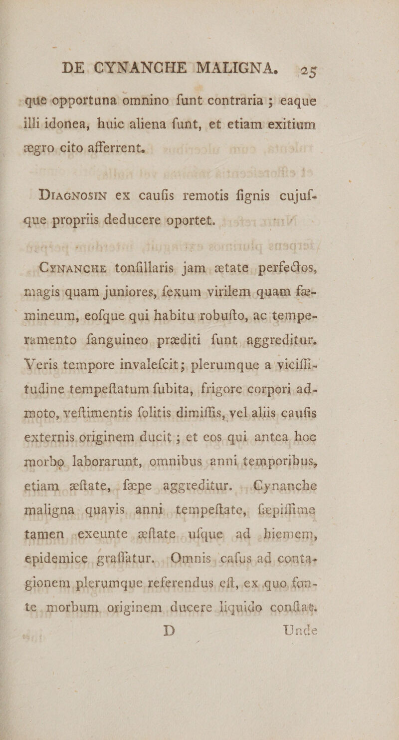 ! DE CYNANCHE MALIGNA. 25 que opportuna omnino funt contraria ; eaque illi idonea, huic aliena funt, et etiam exitium regro cito afferrent. &gt; y Diagnosin ex caulis remotis lignis cujuf- que propriis deducere oportet. ■ Cynanche tonlillaris jam astate perfe&amp;os, magis quam juniores, fexum virilem quam fas- mineum, eofque qui habitu robuflo, ac tempe¬ ramento fanguineo praediti funt aggreditur. Veris tempore invalefcit; plerumque a viciffi- tudine te-mpeftatum fubita, frigore corpori ad¬ moto, veliimentis folitis dimiffis, vel aliis caulis externis originem ducit; et eos qui antea hoc morbo laborarunt, omnibus anni temporibus, etiam aeflate, faepe aggreditur. Cynanche maligna quavis anni tempeltate, frepiffime tamen exeunte rellate ufque ad hiemem, epidemice grallatur. Omnis cafus ad conta¬ gionem plerumque referendus e It, ex quo fon¬ te morbum originem ducere liquido confiat. D Unde