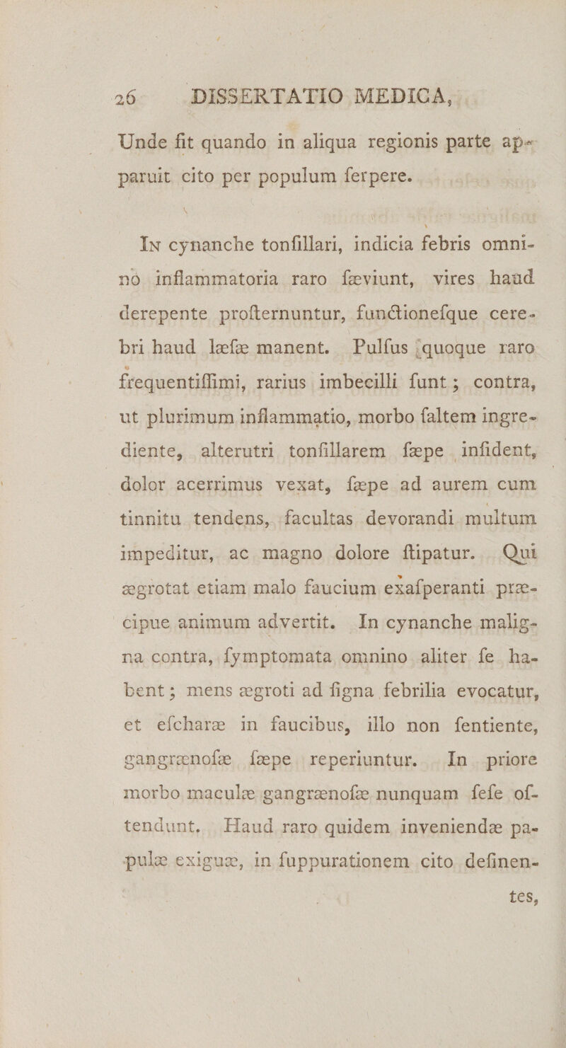 Unde fit quando in aliqua regionis parte ap¬ paruit cito per populum ferpere. . . . - ■ - ■ • ; : | i In cynanche tonfillari, indicia febris omni¬ no inflammatoria raro fieviunt, vires haud derepente proilernuntur, fundionefque cere- bri haud laefae manent. Pulfus quoque raro frequentiflimi, rarius imbecilli funt; contra, ut plurimum inflammatio, morbo faltem ingre- diente, alterutri tonfillarem faepe infident, dolor acerrimus vexat, faspe ad aurem cum tinnitu tendens, facultas devorandi multum impeditur, ac magno dolore flipatur. Qui aegrotat etiam malo faucium exafperanti prae¬ cipue animum advertit. In cynanche malig¬ na contra, fymptomata omnino aliter fe ha¬ bent ; mens regroti ad figna febrilia evocatur, et efcharae in faucibus, illo non fentiente, gangrsenofae faspe reperiuntur. In priore morbo maculas gangraenofae nunquam fefe ob¬ tendunt. Haud raro quidem inveniendae pa¬ pulae exiguae, in fuppurationem cito definen- tes,