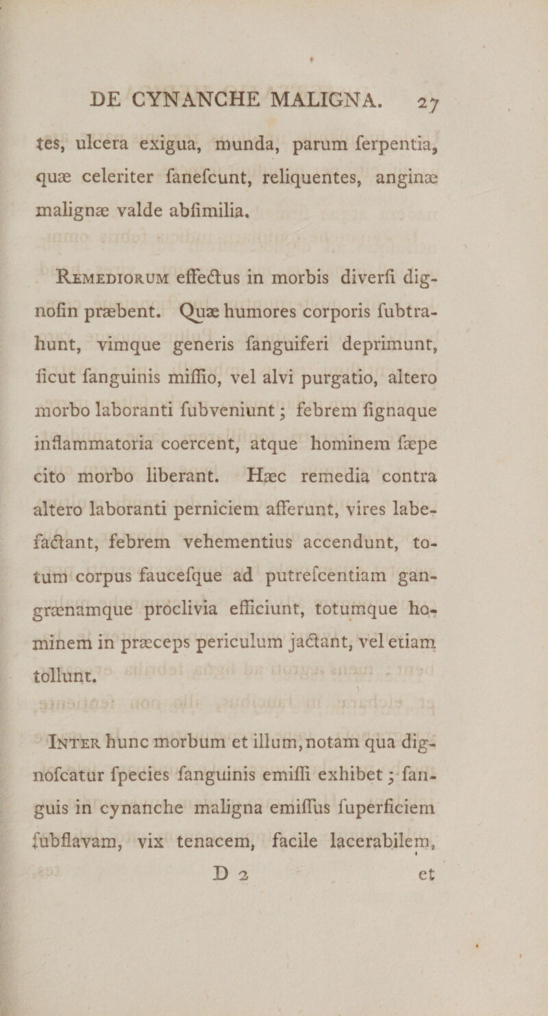 tes, ulcera exigua, munda, parum ferpentia, quae celeriter fanefcunt, reliquentes, anginae malignae valde ablimilia. ■ - *■ * ■ ' •» Remediorum effedtus in morbis diverh dig- nofin praebent. Quae humores corporis fubtra¬ bunt, vimque generis fanguiferi deprimunt, licut fanguinis miffio, vel alvi purgatio, altero morbo laboranti fubveniunt; febrem lignaque inflammatoria coercent, atque hominem faepe cito morbo liberant. Haec remedia contra \ altero laboranti perniciem afferunt, vires labe- fa&amp;ant, febrem vehementius accendunt, to¬ tum corpus faucefque ad putrefcentiam gan¬ graenamque proclivia efficiunt, totumque ho¬ minem in praeceps periculum ja&amp;ant, vel etiam tollunt. Inter hunc morbum et illum,notam qua dig- nofcatur fpecies fanguinis emiffi exhibet; fan- guis in cynanche maligna emiffus fuperficiem fubflavam, vix tenacem, facile lacerabilem, i D 2 et