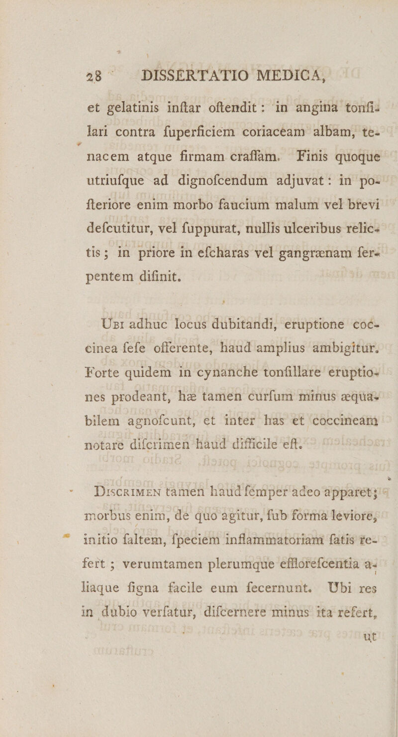 et gelatinis inftar oftendit: in angina tonfi- lari contra fuperficiem coriaceam albam, te¬ nacem atque firmam eradam, Finis quoque utriufque ad dignofeendum adjuvat: in po- fteriore enim morbo faucium malum vel brevi defeutitur, vel fuppurat, nullis ulceribus relic¬ tis ; in priore in efcharas vel gangraenam fer- pentem diflnit. ♦ Ubi adhuc locus dubitandi, eruptione coc¬ cinea fefe offerente, haud amphus ambigitur. Forte quidem in cynanche tonfillare eruptio¬ nes prodeant, hae tamen curfum minus aequa¬ bilem agnofeunt, et inter has et coccineam notare diferimen haud difficile eft. Discrimen tamen haudfemper adeo apparet; morbus enim, de quo agitur, fub forma leviore* initio faltem, fpeciem inflammatoriam fatis re¬ fert ; verumtamen plerumque efllorefcentia a- liaque figna facile eum fecernunt. Ubi res in dubio verfatur, difeernere minus ita refert. Ut