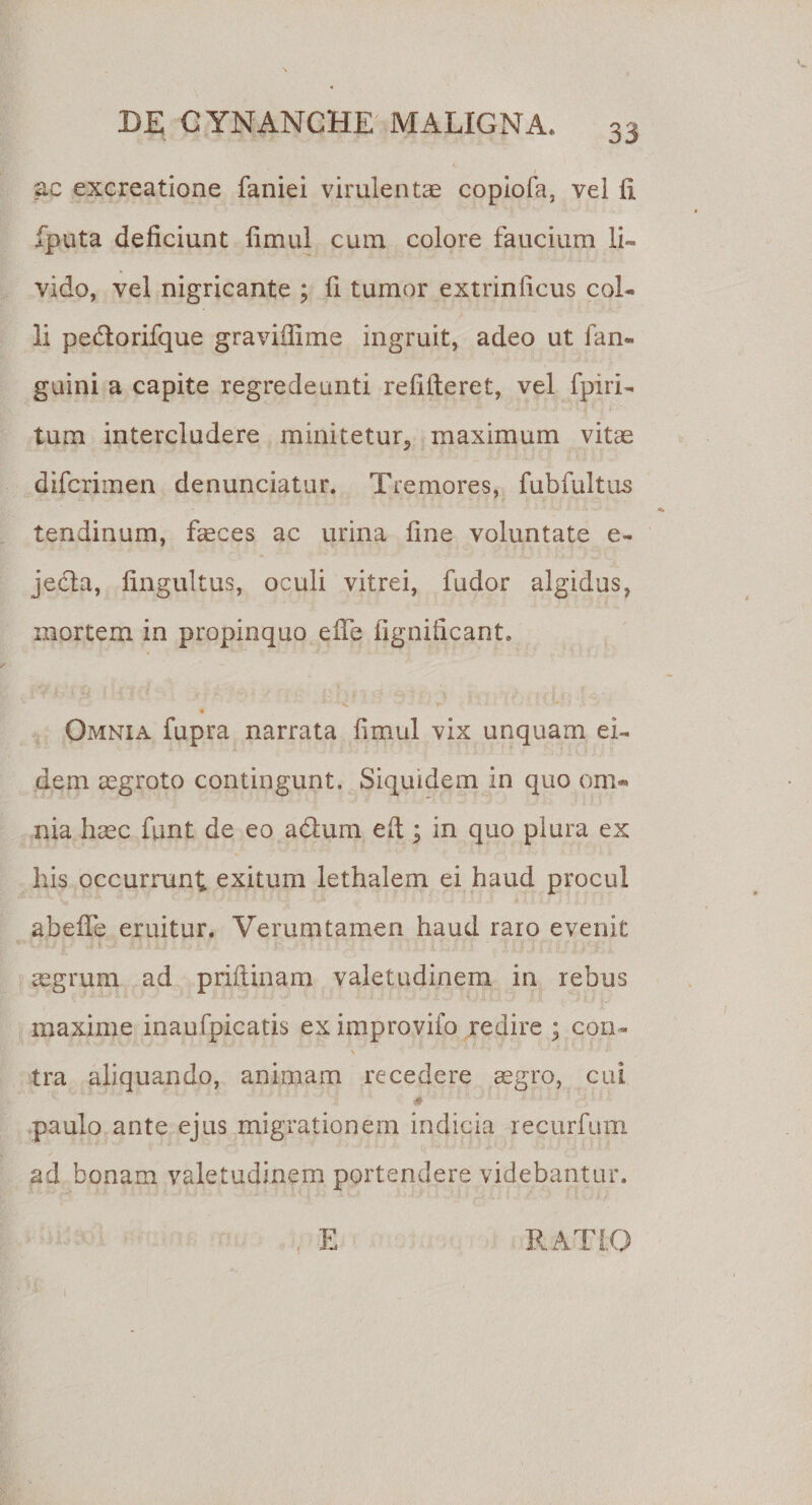 ac excreatione faniei virulentae copiofa, vel 11 fputa deficiunt limul cum colore faucium li¬ vido, vel nigricante ; fi tumor extriniicus col¬ li peflorifque graviflime ingruit, adeo ut fan- guini a capite regredeunti redderet, vel fpiri- tum intercludere minitetur., maximum vitae difcrimen denunciatur. Tremores, fubfultus tendinum, faeces ac urina fine voluntate e- jecta, lingultus, oculi vitrei, fudor algidus, mortem in propinquo effe fignificant. Omnia fupra narrata fimul vix unquam ei¬ dem aegroto contingunt. Siquidem in quo om¬ nia haec funt de eo adlum ed ; in quo plura ex his occurrunt exitum lethalem ei haud procul abede eruitur. Verumtamen haud raro evenit segrum ad pridinam valetudinem in rebus maxime inaufpicatis ex improvifo redire • con¬ tra aliquando, animam recedere aegro, cui * paulo ante ejus migrationem indicia recurfum ad bonam valetudinem portendere videbantur. E RATIO i