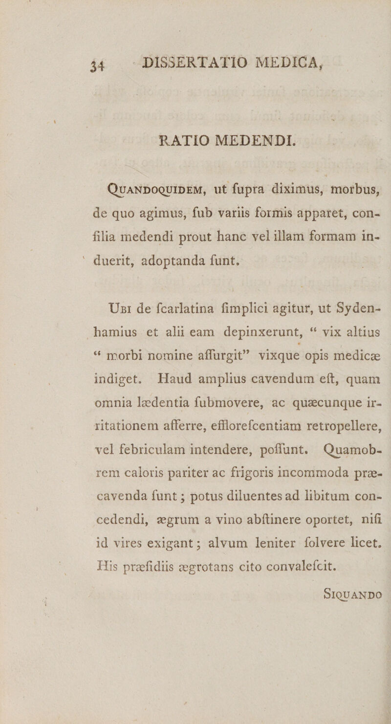 RATIO MEDENDI. Quandoquidem, ut fupra diximus, morbus, de quo agimus, fub variis formis apparet, con¬ ii Ha medendi prout hanc vel illam formam in- ' duerit, adoptanda funt. Ubi de fcarlatina fi m pii c i agitur, ut Syden- hamius et alii eam depinxerunt, “ vix altius ♦ “ morbi nomine affurgit” vixque opis medicae indiget. Haud amplius cavendum eft, quam omnia laedentia fubmovere, ac quaecunque ir¬ ritationem afferre, efflorefcentiam retropellere, vel febriculam intendere, poffunt. Quamob- rem caloris pariter ac frigoris incommoda prae¬ cavenda funt; potus diluentes ad libitum con¬ cedendi, aegrum a vino abftinere oportet, nifi id vires exigant; alvum leniter folvere licet. Ilis praefidiis aegrotans cito convalefcit. Siquando