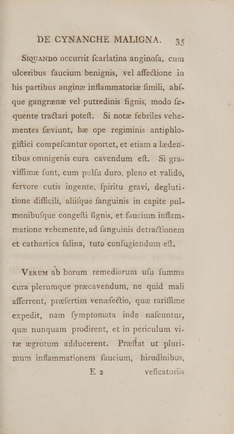 Siquando occurrit fcarlatina anginofa, cum ulceribus faucium benignis, vel affe&amp;ione in his partibus anginae inflammatoriae fimili, abf- que gangraenae vel putredinis lignis, modo fe- quente tra&amp;ari poteft. Si notae febriles vehe¬ mentes faeviunt, hae ope regiminis antiphlo- gillici compefcantur oportet, et etiam a laeden¬ tibus omnigenis cura cavendum eft. Si gra- viffimae funt, cum pulfu duro, pleno et valido, fervore cutis ingente, fpiritu gravi, degluti¬ tione difficili, aliifque fanguinis in capite pul- monibufque congefli fignis, et faucium inflam¬ matione vehemente, ad fanguinis detradlionem et cathartica falina, tuto confugiendum efl* + Verum ab horum remediorum ufu fumma cura plerumque praecavendum, ne quid mali afferrent, praefertim venaefedtio, quae rariffime expedit, nam fymptomata inde nafcuntur? quae nunquam prodirent, et in periculum vi» % tae aegrotum adducerent. Praedat ut pluri¬ mum inflammationem faucium, hirudinibus, E 2 veficatoriis