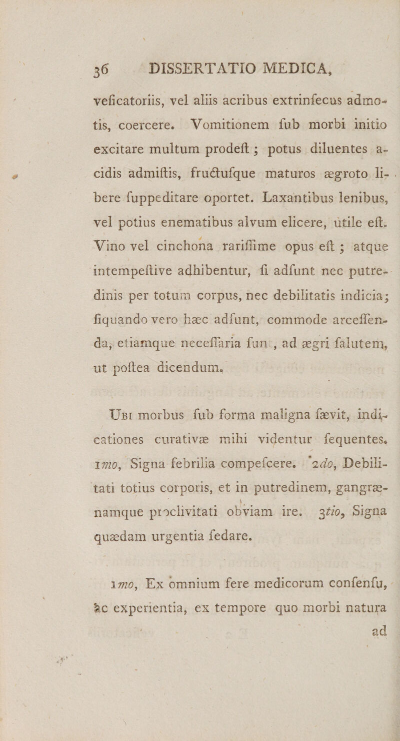 veficatoriis, vel aliis acribus extrinfecus admo¬ tis, coercere. Vomitionem fub morbi initio excitare multum prodeft; potus diluentes a- cidis admiitis, frudufque maturos aegroto li¬ bere fuppeditare oportet. Laxantibus lenibus, vel potius enematibus alvum elicere, utile e(L Vino vel cinchona rariffime opus eft ; atque intempeilive adhibentur, fi adfunt nec putre¬ dinis per totum corpus, nec debilitatis indicia; liquando vero haec adfunt, commode arcefien- da, etiamque neceiiaria fun , ad segri faluterii, ut polle a dicendum. Ubi morbus fub forma maligna faevit, indi¬ cationes curativae mihi videntur fequentes* imo, Signa febrilia compefcere. 'ido, Debili¬ tati totius corporis, et in putredinem, gangrae- namque proclivitati obviam ire. 3tio9 Signa quadam urgentia fedare. 1 itio. Ex omnium fere medicorum confenfu, &amp;c experientia, ex tempore quo morbi natura ad