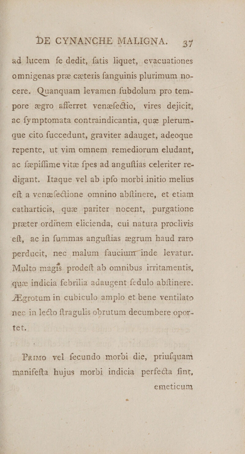 ad lucem fe dedit, fatis liquet, evacuationes omnigenas prae caeteris fanguinis plurimum no¬ cere. Quanquam levamen fubdolum pro tem¬ pore aegro afferret venaefedtio, vires dejicit, ac fymptomata contraindicantia, quse plerum¬ que cito fuccedunt, graviter adauget, adeoque repente, ut vim omnem remediorum eludant, ac faepiffime vitae fpes ad anguflias celeriter re¬ digant. Itaque vel ab ipfo morbi initio melius eft a venaefedione omnino abftinere, et etiam catharticis, quae pariter nocent, purgatione praeter ordinem elicienda, cui natura proclivis eft, ac in fummas anguftias aegrum haud raro perducit, nec malum faucium inde levatur. Multo magfs prodeft ab omnibus irritamentis, quae indicia febrilia adaugent fedulo abftinere. .ZEgrotum in cubiculo amplo et bene ventilato nec in ledto ftragulis obrutum decumbere opor¬ tet. Primo vel fecundo morbi die, priufquam manifefta hujus morbi indicia perfeda flnt, emeticum