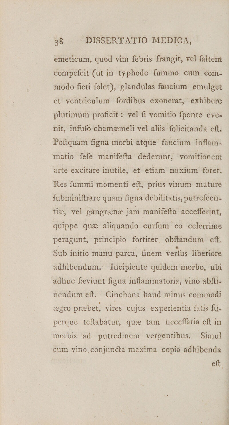 emeticum, quod vim febris frangit, vel faltern compefcit (ut in typhode fammo cum com¬ modo fieri folet), glandulas faucium emulget et ventriculum fordibus exonerat, exhibere plurimum proficit : vel fi vomitio fponte eve¬ nit, infufo chamaemeli vel aliis folicitanda efL Poflquam ligna morbi atque faucium indam- niatio fefe manifeda dederunt, vomitionem arte excitare inutile, et etiam noxium foret,, Res fummi momenti eft, prius vinum mature fubrninidrare quam ligna debilitatis,putrefcen- tise, vel gangraenae jam manifeda accefferint, quippe quse aliquando curfum eo celerrime peragunt, principio fortiter obltandum edo * Sub initio manu parca, finem verfus liberiore adhibendum. Incipiente quidem morbo, ubi adhuc fieviunt ligna inflammatoria, vino abdi- nendum ed. Cinchona haud minus commodi * aegro praebet, vires cujus experientia fatis fu- perque tedabatur, quae tam necefiaria ed in morbis ad putredinem vergentibus. Simul cum vino, conjuncta maxima copia adhibenda ed