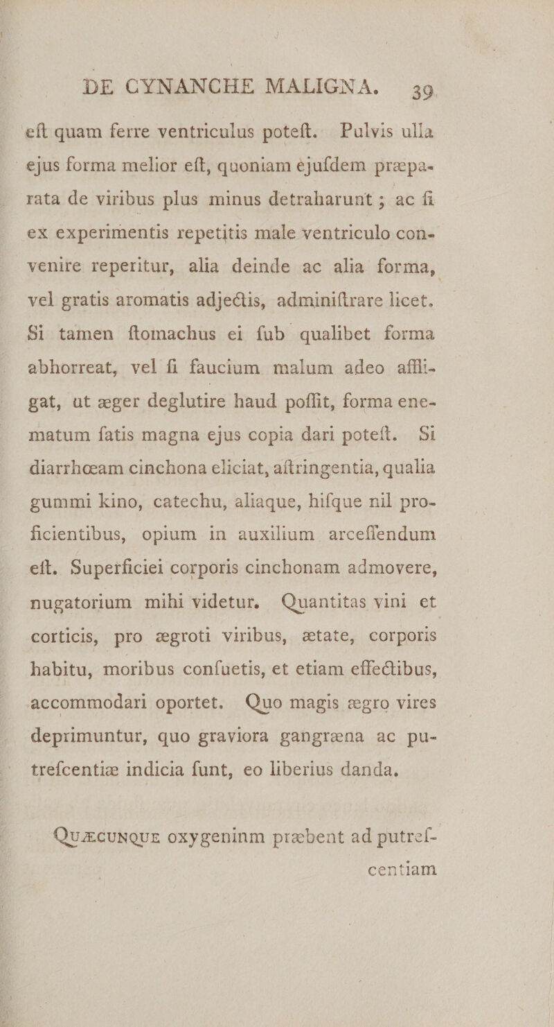 efl. quam ferre ventriculus poteft. Pulvis ulla ejus forma melior e(t, quoniam ejufdem prsepa- ’ ' • \ rata de viribus plus minus detraiiarunt; ac 11 ex experimentis repetatis male ventriculo con¬ venire reperitur, alia deinde ac alia forma, vel gratis aromatis adjedtis, adminilirare licet. Si tamen ftomachus ei fub qualibet forma abhorreat, vel 11 faucium malum adeo affli¬ gat, ut aeger deglutire haud poffit, forma ene- matum fatis magna ejus copia dari poteil. Si diarrhoeam cinchona eliciat, aftringentia, qualia gummi kino, catechu, aliaque, hifque nil pro¬ licientibus, opium in auxilium arcefiendum elt. Superficiei corporis cinchonam admovere, nugatorium mihi videtur. Quantitas vini et corticis, pro aegroti viribus, aetate, corporis habitu, moribus confuetis, et etiam effeblibus, accommodari oportet. Quo magis aegro vires deprimuntur, quo graviora gangraena ac pu- trefcentiae indicia funt, eo liberius danda. Qujecunque oxygeninm praebeat ad putref- centiam