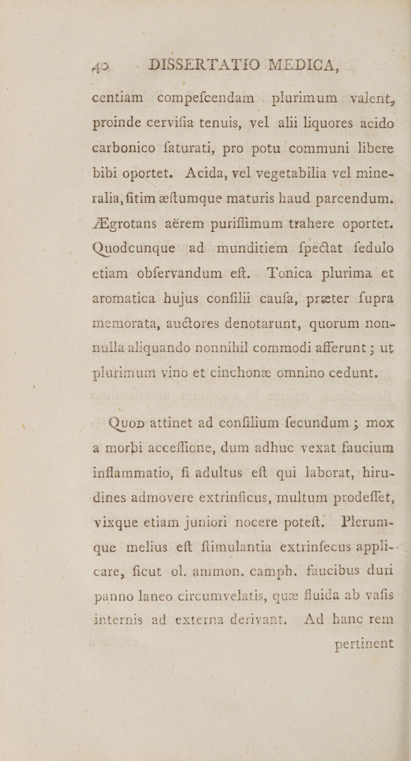centiam compefcendam plurimum valent, proinde cervifia tenuis, vel alii liquores acido carbonico faturati, pro potu communi libere i bibi oportet. Acida, vel vegetabilia vel mine¬ ralia, iitim aeftumque maturis haud parcendum. iEgrotans aerem puriffimum trahere oportet. Quodcunque ad munditiem fpeclat fedulo etiam obfervandum efl. Tonica plurima et aromatica hujus coniilii caufa, prseter fupra memorata, anciores denotarunt, quorum non¬ nulla aliquando nonnihil commodi afferunt; ut plurimum vino et cinchonae omnino cedunt. j . . ; \ Quod attinet ad confilium fecundum ; mox a morbi accefficne, dum adhuc vexat faucium inflammatio, fi adultus efl qui laborat, hiru¬ dines admovere extrinficus, multum prodefiet, vixque etiam juniori nocere potefl. Plerum¬ que melius efl: fiimulantia extrinfecus appli-- care, ficut oh aiuinon. camph. faucibus duri panno laneo circumvelatis, quas fluida ab vafis internis ad externa derivant. Ad hanc rem pertinent
