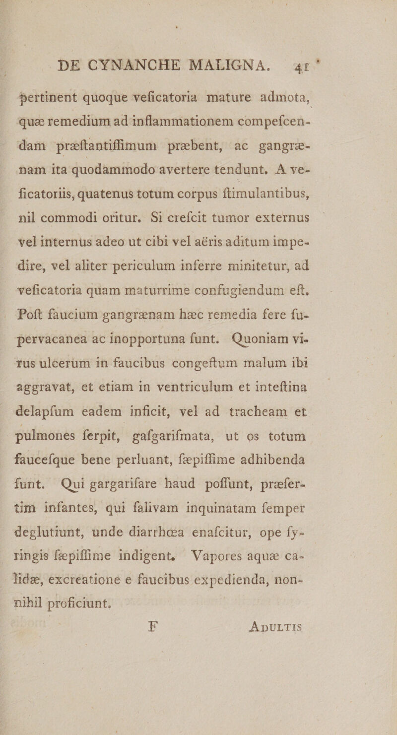 t DE CYNANCHE MALIGNA. 41 * pertinent quoque veficatoria mature admota, quae remedium ad inflammationem compefcen- dam praeftantiffimum praebent, ac gangrae- V nam ita quodammodo avertere tendunt. A ve- ficatoriis, quatenus totum corpus ftimulantibus, nil commodi oritur. Si crefcit tumor externus vel internus adeo ut cibi vel aeris aditum impe¬ dire, vel aliter periculum inferre minitetur, ad veficatoria quam maturrime confugiendum eft. Poft faucium gangraenam haec remedia fere fu- pervacanea ac inopportuna funt. Quoniam vi¬ rus ulcerum in faucibus congeftum malum ibi aggravat, et etiam in ventriculum et inteftina delapfum eadem inficit, vel ad tracheam et pulmones ferpit, gafgarifmata, ut qs totum faucefque bene perluant, faepiffime adhibenda funt. Qui gargarifare haud poliunt, praefer- tim infantes, qui falivam inquinatam femper deglutiunt, unde diarrhoea enafcitur, ope fy- ringis faepiffime indigent. Vapores aquae ca¬ lidae, excreatione e faucibus expedienda, non¬ nihil proficiunt. F Adultis