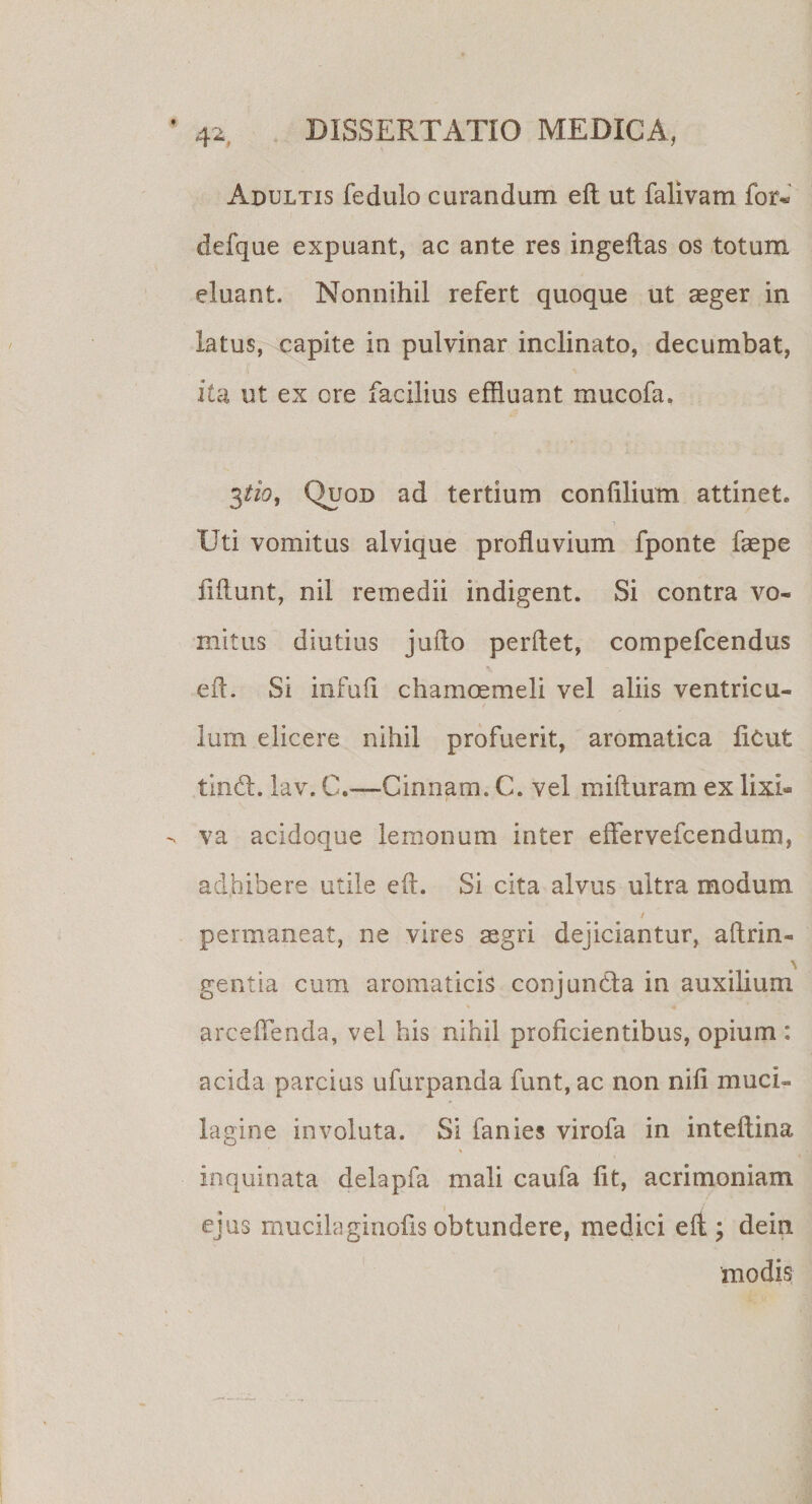 Adultis fedulo curandum eft ut falivam for« defque expuant, ac ante res ingeftas os totum eluant. Nonnihil refert quoque ut aeger in latus, capite in pulvinar inclinato, decumbat, ita ut ex ore facilius effluant mucofa. 3tio, Quod ad tertium confilium attinet. i Uti vomitus alvique profluvium fponte faepe fiftunt, nil remedii indigent. Si contra vo¬ mitus diutius juflo perflet, compefcendus eft. Si infuft chamoemeli vel aliis ventricu¬ lum elicere nihil profuerit, aromatica ficut tincL lav. C,—Cinnam. C. vel mifturam ex lixi¬ va acidoque lemanum inter eflervefcendum, adhibere utile eft. Si cita alvus ultra modum / permaneat, ne vires aegri dejiciantur, aftrin- gentia cum aromaticis conjuncfta in auxilium arceflenda, vel his nihil proficientibus, opium : acida parcius ufurpanda funt, ac non nifi muci- lagine involuta. Si fanies virofa in inteftina inquinata delapfa mali caufa fit, acrimoniam ejus mucilaginofis obtundere, medici eft ; dein modis