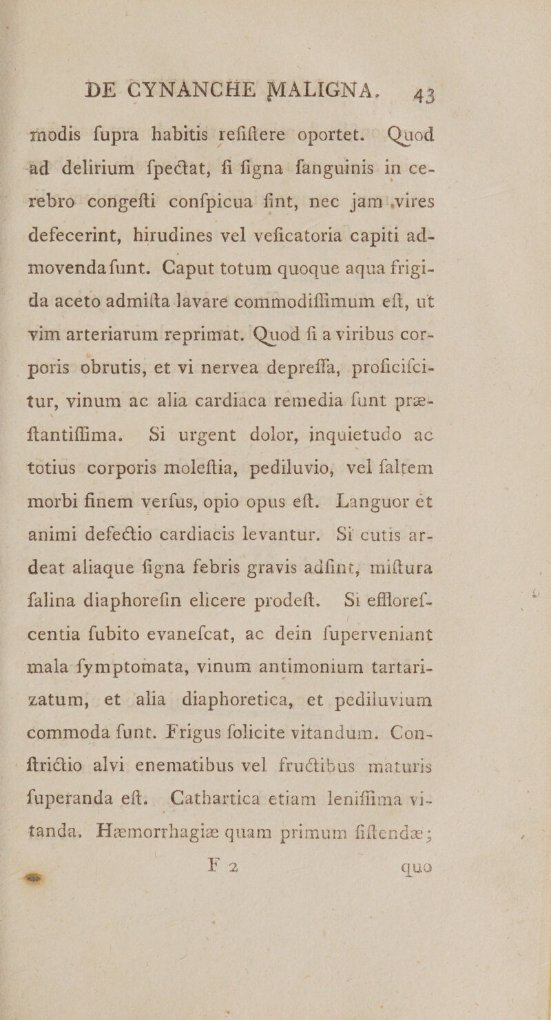 modis fupra habitis relidere oportet. Quod ad delirium fpeclat, fi figna fanguinis in ce¬ rebro congefli confpicua fint, nec jam vires defecerint, hirudines vel veficatoria capiti ad¬ movenda funt. Caput totum quoque aqua frigi¬ da aceto admifta lavare commodiffimum eft, ut vim arteriarum reprimat. Quod fi a viribus cor¬ poris obrutis, et vi nervea depreffa, proficifci- tur, vinum ac alia cardiaca remedia funt prae- fiantifilma. Si urgent dolor, inquietudo ac totius corporis moleftia, pediluvio, vel faltem morbi finem verfus, opio opus efL Languor et animi defedlio cardiacis levantur. Si cutis ar- deat aliaque figna febris gravis adfint, mifiura falina diaphorefin elicere prodeft. Si efflo re f- centia fubito evanefcat, ac dein fuperveniant mala fymptomata, vinum antimonium tartari- zatum, et alia diaphoretica, et pediluvium commoda funt. Erigus folicite vitandum. Con- flrictio alvi enematibus vel fructibus maturis fuperanda eft. Cathartica etiam lenifiima vi- * tanda. Haemorrhagiae quam primum fidendae ; E 2 quo