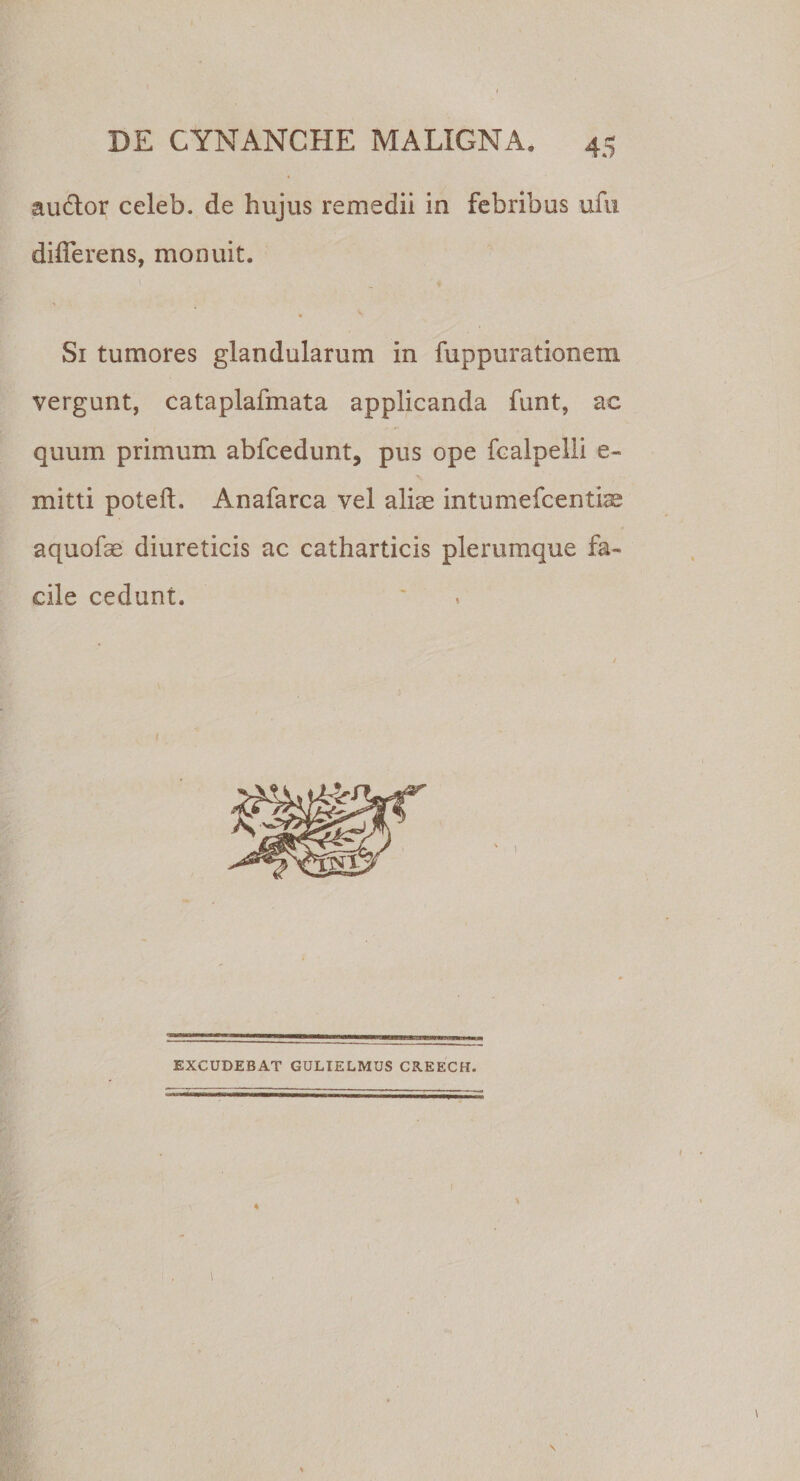 audior celeb. de hujus remedii in febribus ufu differens, monuit. Si tumores glandularum in fuppurationem vergunt, cataplafmata applicanda funt, ae quum primum abfcedunt, pus ope fcalpelli e- mitti poteft. Anafarca vel aliae intumefcentiae aquofae diureticis ac catharticis plerumque fa¬ cile cedunt. EXCUDEBAT GULIELMUSCREECH.