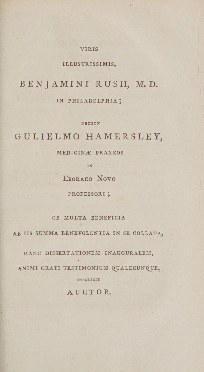 VIRIS ILLUSTRISSIMIS, BENJAMINI RUSH, M. D. IN PHILADELPHIA j NECNON GULIELMO HAMERSLEYj MEDICINAE PRAXEOS / IN Eboraco Novo professori ; OB MULTA BENEFICIA i AB IIS SUMMA BENEVOLENTIA IN SE COLLATA, HANC DISSERTATIONEM INAUGURALEM, ANIMI GRATI TESTIMONIUM (HJALECUNQUE, INSCRIBIT AUCTOR,