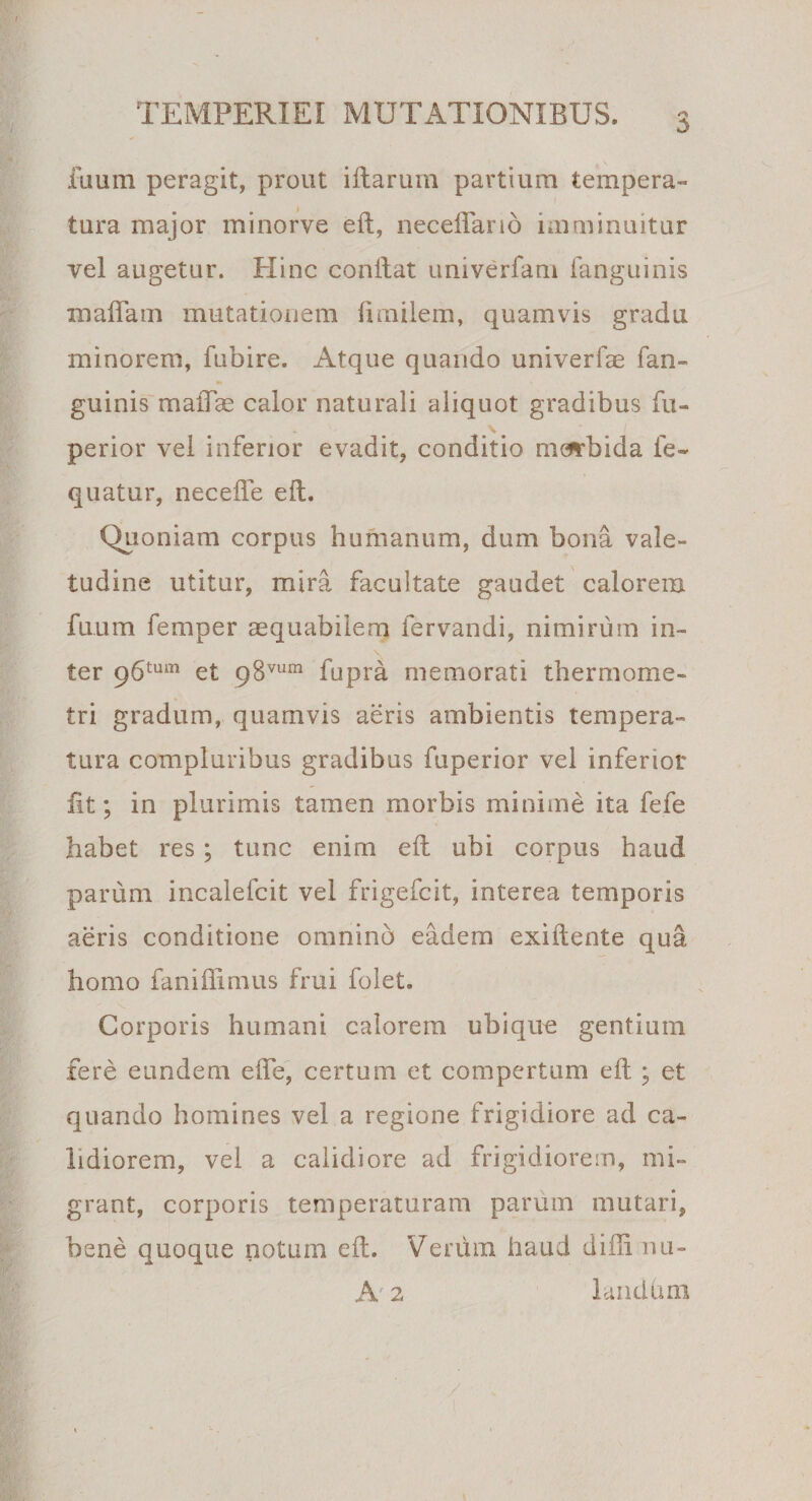 TEMPERIEI MUTATIONIBUS. ilium peragit, prout illarum partium tempera¬ tura major minorve eft, neceflano imminuitur vel augetur. Hinc conftat umverfam ianguinis maftam mutationem fimilem, quamvis gradu minorem, fubire. Atque quando univerfae fan- guinis maiTas calor naturali aliquot gradibus fu- perior vel inferior evadit, conditio morbida fe- quatur, necefle eft. Quoniam corpus humanum, dum bona vale¬ tudine utitur, mira facultate gaudet calorem fuum femper aequabilem fervandi, nimirum in¬ ter 96tum et 98vum fupra memorati thermome- tri gradum, quamvis aeris ambientis tempera¬ tura compluribus gradibus fuperior vel inferior iit; in plurimis tamen morbis minime ita fefe habet res ; tunc enim eft ubi corpus haud parum incalefcit vel frigefcit, interea temporis aeris conditione omnino eadem exiftente qua homo faniflimus frui folet. Corporis humani calorem ubique gentium fere eundem efte, certum et compertum eft ; et quando homines vel a regione frigidiore ad ca¬ lidiorem, vel a calidiore ad frigidiorem, mi¬ grant, corporis temperaturam parum mutari, bene quoque notum eft. Verum haud difli mi- A 2 laiuihm
